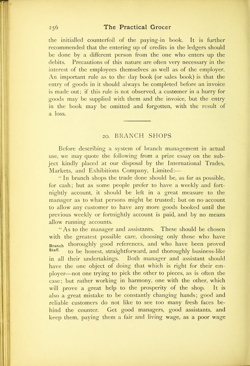 the initialled counterfoil of the paying-in book. It is further recommended that the entering up of credits in the ledgers should be done by a different person from the one who enters up the debits. Precautions of this nature are often very necessary in the interest of the employees themselves as well as of the employer. An important rule as to the day book (or sales book) is that the entry of goods in it should always be completed before an invoice is made out; if this rule is not observed, a customer in a hurry for goods may be supplied with them and the invoice, but the entry in the book may be omitted and forgotten, with the result of a loss. 20. BRANCH SHOPS Before describing a system of branch management in actual use, we may quote the following from a prize essay on the sub- ject kindly placed at our disposal by the International Trades, Markets, and Exhibitions Company, Limited:— “In branch shops the trade done should be, as far as possible, for cash; but as some people prefer to have a weekly and fort- nightly account, it should be left in a great measure to the manager as to what persons might be trusted; but on no account to allow any customer to have any more goods booked until the previous weekly or fortnightly account is paid, and by no means allow running accounts. “As to the manager and assistants. These should be chosen with the greatest possible care, choosing only those who have Branch thoroughly good references, and who have been proved staff. tQ pe ponesq straightforward, and thoroughly business-like in all their undertakings. Both manager and assistant should have the one object of doing that which is right for their em- ployer—not one trying to pick the other to pieces, as is often the case; but rather working in harmony, one with the other, which will prove a great help to the prosperity of the shop. It is also a great mistake to be constantly changing hands; good and reliable customers do not like to see too many fresh faces be- hind the counter. Get good managers, good assistants, and keep them, paying them a fair and living wage, as a poor wage