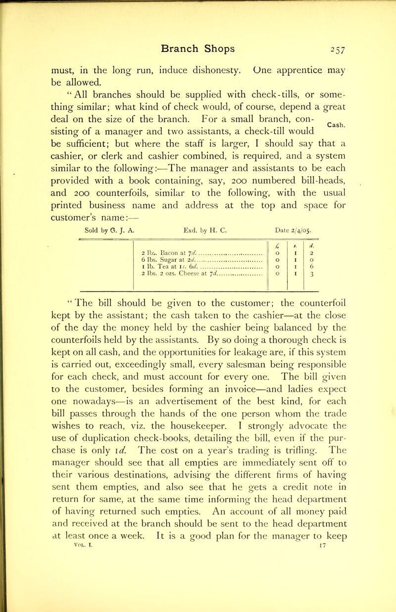 must, in the long run, induce dishonesty. One apprentice may be allowed. “All branches should be supplied with check-tills, or some- thing similar; what kind of check would, of course, depend a great deal on the size of the branch. For a small branch, con- Cash. sisting- of a manager and two assistants, a check-till would be sufficient; but where the staff is larger, I should say that a cashier, or clerk and cashier combined, is required, and a system similar to the following:-—The manager and assistants to be each provided with a book containing, say, 200 numbered bill-heads, and 200 counterfoils, similar to the following, with the usual printed business name and address at the top and space for customer’s name:— Sold by G. J. A. Exd. by H. C. Date 2/4/05. £ S. d. 2 lbs. Bacon at 7d. O I 2 6 lbs. Sugar at id. O I O 1 lb. Tea at ir. 6d O I 6 2 lbs. 2 07.S. Cheese at 7d. O I 3 “The bill should be given to the customer; the counterfoil kept by the assistant; the cash taken to the cashier—at the close of the day the money held by the cashier being balanced by the counterfoils held by the assistants. By so doing a thorough check is kept on all cash, and the opportunities for leakage are, if this system is carried out, exceedingly small, every salesman being responsible for each check, and must account for every one. The bill given to the customer, besides forming an invoice—and ladies expect one nowadays-—is an advertisement of the best kind, for each bill passes through the hands of the one person whom the trade wishes to reach, viz. the housekeeper. I strongly advocate the use of duplication check-books, detailing the bill, even if the pur- chase is only id. The cost on a year’s trading is trifling. The manager should see that all empties are immediately sent off to their various destinations, advising the different firms of having- sent them empties, and also see that he gets a credit note in return for same, at the same time informing the head department of having returned such empties. An account of all money paid and received at the branch should be sent to the head department at least once a week. It is a good plan for the manager to keep VOL. I. 17