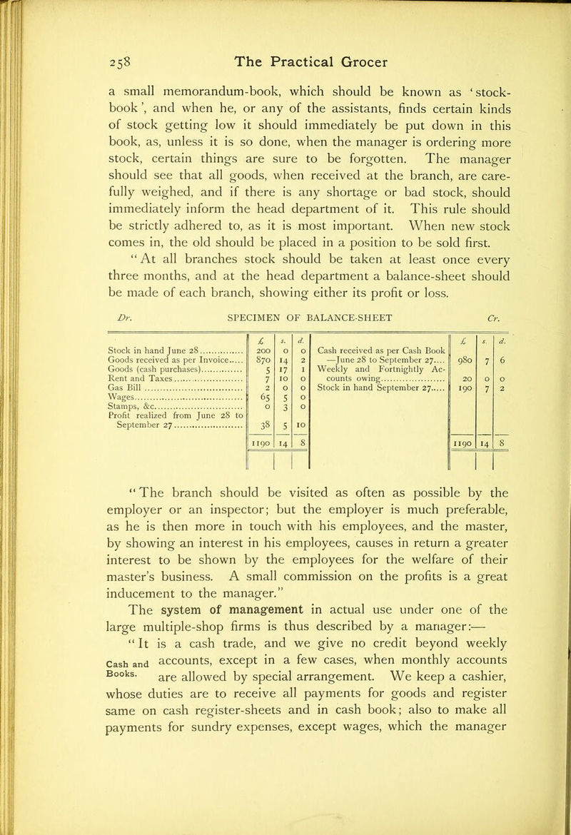 a small memorandum-book, which should be known as ‘stock- book and when he, or any of the assistants, finds certain kinds of stock getting low it should immediately be put down in this book, as, unless it is so done, when the manager is ordering more stock, certain things are sure to be forgotten. The manager should see that all goods, when received at the branch, are care- fully weighed, and if there is any shortage or bad stock, should immediately inform the head department of it. This rule should be strictly adhered to, as it is most important. When new stock comes in, the old should be placed in a position to be sold first. “At all branches stock should be taken at least once every three months, and at the head department a balance-sheet should be made of each branch, showing either its profit or loss. Dr. SPECIMEN OF BALANCE-SHEET Cr. £ s. d. £ d. Stock in hand June 28 200 O O Cash received as per Cash Book Goods received as per Invoice 870 14 2 —June 28 to September 27.... 980 7 6 Goods (cash purchases) 5 17 I Weekly and Fortnightly Ac- Rent and Taxes 7 IO O counts owing 20 O 0 Gas Bill 2 O O Stock in hand September 27 I90 7 2 Wages 65 5 O Stamps, &c O 3 0 Profit realized from June 28 to September 27 38 5 IO 1190 14 8 1190 14 8 | “ The branch should be visited as often as possible by the employer or an inspector; but the employer is much preferable, as he is then more in touch with his employees, and the master, by showing an interest in his employees, causes in return a greater interest to be shown by the employees for the welfare of their master’s business. A small commission on the profits is a great inducement to the manager.” The system of management in actual use under one of the large multiple-shop firms is thus described by a manager:— “It is a cash trade, and we give no credit beyond weekly Cash and accounts, except in a few cases, when monthly accounts Books. are allOWed by special arrangement. We keep a cashier, whose duties are to receive all payments for goods and register same on cash register-sheets and in cash book; also to make all payments for sundry expenses, except wages, which the manager