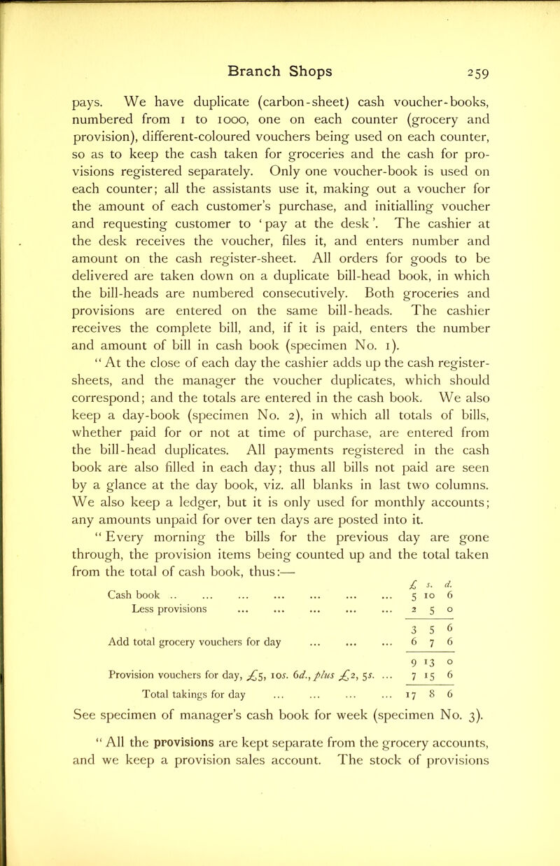 pays. We have duplicate (carbon-sheet) cash voucher-books, numbered from 1 to 1000, one on each counter (grocery and provision), different-coloured vouchers being used on each counter, so as to keep the cash taken for groceries and the cash for pro- visions registered separately. Only one voucher-book is used on each counter; all the assistants use it, making out a voucher for the amount of each customer’s purchase, and initialling voucher and requesting customer to ‘ pay at the desk ’. The cashier at the desk receives the voucher, files it, and enters number and amount on the cash register-sheet. All orders for goods to be delivered are taken down on a duplicate bill-head book, in which the bill-heads are numbered consecutively. Both groceries and provisions are entered on the same bill-heads. The cashier receives the complete bill, and, if it is paid, enters the number and amount of bill in cash book (specimen No. 1). “ At the close of each day the cashier adds up the cash register- sheets, and the manager the voucher duplicates, which should correspond; and the totals are entered in the cash book, We also keep a day-book (specimen No. 2), in which all totals of bills, whether paid for or not at time of purchase, are entered from the bill-head duplicates. All payments registered in the cash book are also filled in each day; thus all bills not paid are seen by a glance at the day book, viz. all blanks in last two columns. We also keep a ledger, but it is only used for monthly accounts; any amounts unpaid for over ten days are posted into it. “ Every morning the bills for the previous day are gone through, the provision items being counted up and the total taken from the total of cash book, thus:— £ d- Cash book .. ... ... ... ... ... ... 5 10 6 Less provisions ... ... ... ... ... 250 3 5 6 Add total grocery vouchers for day ... ... ... 6 7 6 9*3° Provision vouchers for day, ^5, io.y. 6d., plus £2, 5s. ... 715 6 Total takings for day ... ... ... ... 17 8 6 See specimen of manager’s cash book for week (specimen No. 3). “ All the provisions are kept separate from the grocery accounts, and we keep a provision sales account. The stock of provisions