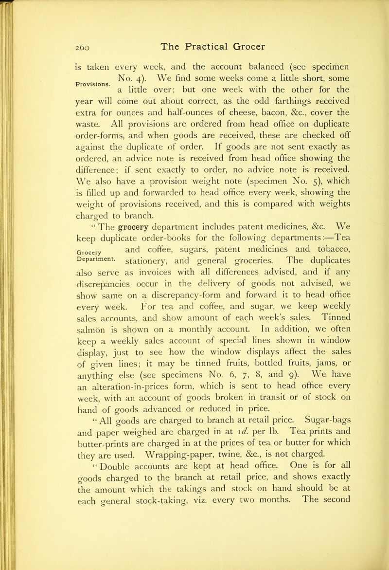 is taken every week, and the account balanced (see specimen No. 4). We find some weeks come a little short, some a little over; but one week with the other for the year will come out about correct, as the odd farthings received extra for ounces and half-ounces of cheese, bacon, &c., cover the waste. All provisions are ordered from head office on duplicate order-forms, and when goods are received, these are checked off against the duplicate of order. If goods are not sent exactly as ordered, an advice note is received from head office showing the difference; if sent exactly to order, no advice note is received. We also have a provision weight note (specimen No. 5), which is filled up and forwarded to head office every week, showing the weight of provisions received, and this is compared with weights charged to branch. “ The grocery department includes patent medicines, &c. We keep duplicate order-books for the following departments:—Tea Grocery and coffee, sugars, patent medicines and tobacco, Department, stationery, and general groceries. The duplicates also serve as invoices with all differences advised, and if any discrepancies occur in the delivery of goods not advised, we show same on a discrepancy-form and forward it to head office every week. For tea and coffee, and sugar, we keep weekly sales accounts, and show amount of each week’s sales. Tinned salmon is shown on a monthly account. In addition, we often keep a weekly sales account of special lines shown in window display, just to see how the window displays affect the sales of given lines; it may be tinned fruits, bottled fruits, jams, or anything else (see specimens No. 6, 7, 8, and 9). We have an alteration-in-prices form, which is sent to head office every week, with an account of goods broken in transit or of stock on hand of goods advanced or reduced in price. “ All goods are charged to branch at retail price. Sugar-bags and paper weighed are charged in at id. per lb. Tea-prints and butter-prints are charged in at the prices of tea or butter for which they are used. Wrapping-paper, twine, &c., is not charged. “ Double accounts are kept at head office. One is for all goods charged to the branch at retail price, and shows exactly the amount which the takings and stock on hand should be at each general stock-taking, viz. every two months. The second