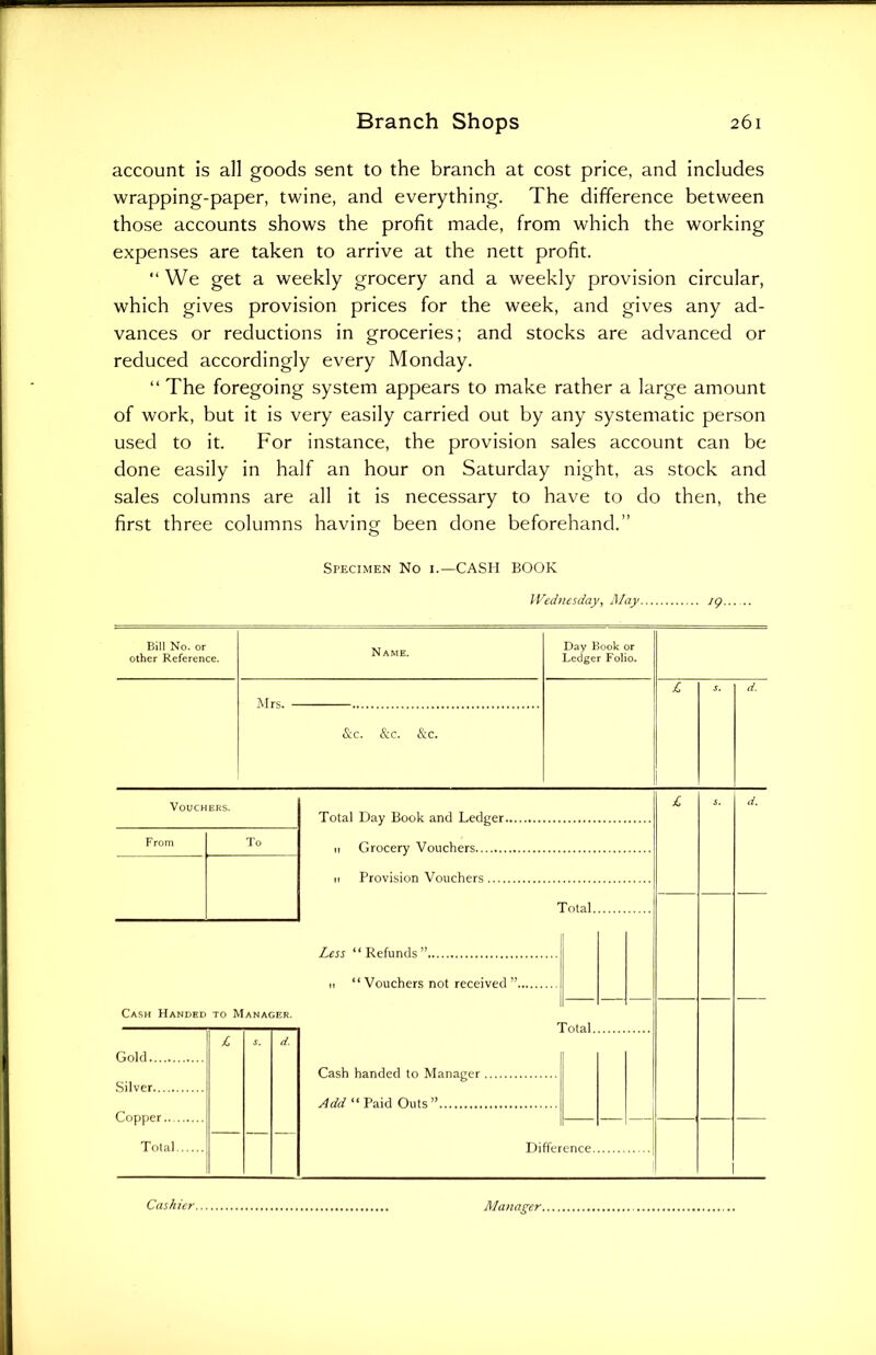 account is all goods sent to the branch at cost price, and includes wrapping-paper, twine, and everything. The difference between those accounts shows the profit made, from which the working expenses are taken to arrive at the nett profit. “ We get a weekly grocery and a weekly provision circular, which gives provision prices for the week, and gives any ad- vances or reductions in groceries; and stocks are advanced or reduced accordingly every Monday. “ The foregoing system appears to make rather a large amount of work, but it is very easily carried out by any systematic person used to it. For instance, the provision sales account can be done easily in half an hour on Saturday night, as stock and sales columns are all it is necessary to have to do then, the first three columns having been done beforehand.” Specimen No i.—CASH BOOK Wednesday, May ig. Bill No. or other Reference. Name. Mrs. &c. See. & c. Day Book or Ledger Folio. Vouchers. From To Total Day Book and Ledger. 11 Grocery Vouchers n Provision Vouchers Total. Less “Refunds” it “Vouchers not received Cash Handed to Manager. Gold Silver Copper.... Total. Total. Cash handed to Manager . Add “ Paid Outs” Difference. Cashier. Manager.