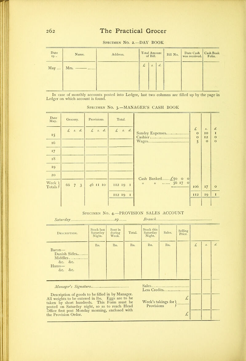 Specimen No. 2.—DAY BOOK Date 19.. Name. Address. Total Amount of Bill. Bill No. Date Cash was received. Cash Book Folio. May ... Mrs. £ S. d. In case of monthly accounts posted into Ledger, last two columns are filled up by the page in Ledger on which account is found. Specimen No. 4.—PROVISION SALES ACCOUNT Saturday. 19 Branch Description. Stock last Saturday Night. Sent in during Week. Total. Stock this Saturday Night. Sales. Selling Price. Bacon— Danish Sides Middles &c. &c. Hams— &c. &c. lbs. lbs. lbs. Ibs. lbs. s. d. Manager’s Signature Description of goods to be filled in by Manager. All weights to be entered in lbs. Eggs are to be taken by short hundreds. This Form must be posted on Saturday night, so as to reach Head Office first post Monday morning, enclosed with the Provision Order. Sales Less Credits. Week’s takings for Provisions } £ £
