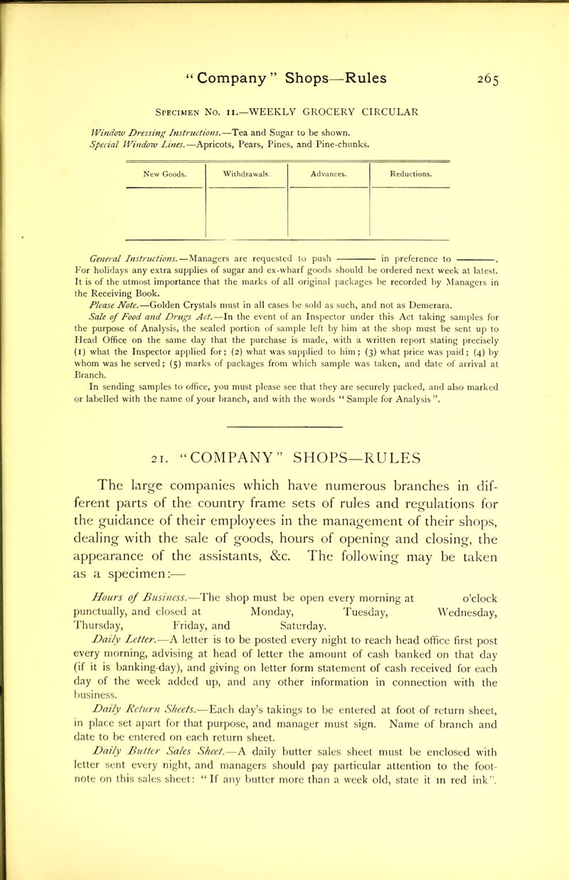 Specimen No. 11.—WEEKLY GROCERY CIRCULAR Window Dressing Instructions.—Tea and Sugar to be shown. Special Window Lines.—Apricots, Pears, Pines, and Pine-chunks. New Goods. Withdrawals. Advances. Reductions. General Instructions.—Managers are requested to push in preference to . For holidays any extra supplies of sugar and ex-wharf goods should be ordered next week at latest. It is of the utmost importance that the marks of all original packages be recorded by Managers in the Receiving Book. Please Note.—Golden Crystals must in all cases be sold as such, and not as Demerara. Sale of Food and Drugs Act.—In the event of an Inspector under this Act taking samples for the purpose of Analysis, the sealed portion of sample left by him at the shop must be sent up to Head Office on the same day that the purchase is made, with a written report stating precisely (1) what the Inspector applied for; (2) what was supplied to him; (3) what price was paid; (4) by whom was he served; (5) marks of packages from which sample was taken, and date of arrival at Branch. In sending samples to office, you must please see that they are securely packed, and also marked or labelled with the name of your branch, and with the words “Sample for Analysis”. 21. “COMPANY” SHOPS—RULES The large companies which have numerous branches in dif- ferent parts of the country frame sets of rules and regulations for the guidance of their employees in the management of their shops, dealing with the sale of goods, hours of opening and closing, the appearance of the assistants, &c. The following may be taken as a specimen:— Hours of Business.—The shop must be open every morning at o’clock punctually, and closed at Monday, Tuesday, Wednesday, Thursday, Friday, and Saturday. Daily Letter.—A letter is to be posted every night to reach head office first post every morning, advising at head of letter the amount of cash banked on that day (if it is banking-day), and giving on letter form statement of cash received for each day of the week added up, and any other information in connection with the business. Daily Return Sheets.—Each day’s takings to be entered at foot of return sheet, in place set apart for that purpose, and manager must sign. Name of branch and date to be entered on each return sheet. Daily Butter Sales Sheet.—A daily butter sales sheet must be enclosed with letter sent every night, and managers should pay particular attention to the foot- note on this sales sheet: “If any butter more than a week old, state it in red ink”.