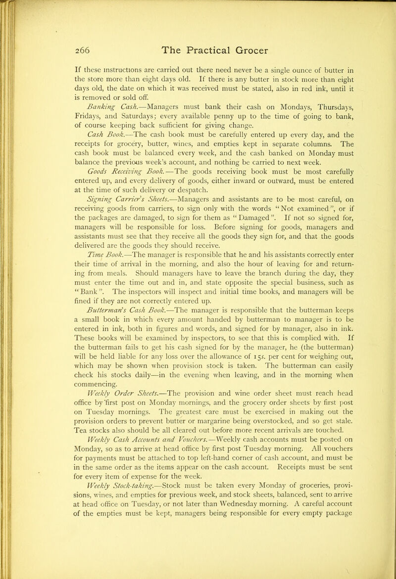If these instructions are carried out there need never be a single ounce of butter in the store more than eight days old. If there is any butter in stock more than eight days old, the date on which it was received must be stated, also in red ink, until it is removed or sold off. Banking Cash.—Managers must bank their cash on Mondays, Thursdays, Fridays, and Saturdays; every available penny up to the time of going to bank, of course keeping back sufficient for giving change. Cash Book.—The cash book must be carefully entered up every day, and the receipts for grocery, butter, wines, and empties kept in separate columns. The cash book must be balanced every week, and the cash banked on Monday must balance the previous week’s account, and nothing be carried to next week. Goods Receiving Book.—The goods receiving book must be most carefully entered up, and every delivery of goods, either inward or outward, must be entered at the time of such delivery or despatch. Signing Carrier s Sheets.—Managers and assistants are to be most careful, on receiving goods from carriers, to sign only with the words “Not examined”, or if the packages are damaged, to sign for them as “ Damaged ”. If not so signed for, managers will be responsible for loss. Before signing for goods, managers and assistants must see that they receive all the goods they sign for, and that the goods delivered are the goods they should receive. Time Book.—The manager is responsible that he and his assistants correctly enter their time of arrival in the morning, and also the hour of leaving for and return- ing from meals. Should managers have to leave the branch during the day, they must enter the time out and in, and state opposite the special business, such as “Bank”. The inspectors will inspect and initial time books, and managers will be fined if they are not correctly entered up. Buttermaris Cash Book.—The manager is responsible that the butterman keeps a small book in which every amount handed by butterman to manager is to be entered in ink, both in figures and words, and signed for by manager, also in ink. These books will be examined by inspectors, to see that this is complied with. If the butterman fails to get his cash signed for by the manager, he (the butterman) will be held liable for any loss over the allowance of 15^. per cent for weighing out, which may be shown when provision stock is taken. The butterman can easily check his stocks daily—in the evening when leaving, and in the morning when commencing. Weekly Order Sheets.—The provision and wine order sheet must reach head office by 'first post on Monday mornings, and the grocery order sheets by first post on Tuesday mornings. The greatest care must be exercised in making out the provision orders to prevent butter or margarine being overstocked, and so get stale. Tea stocks also should be all cleared out before more recent arrivals are touched. Weekly Cash Accounts and Vouchers.—Weekly cash accounts must be posted on Monday, so as to arrive at head office by first post Tuesday morning. All vouchers for payments must be attached to top left-hand corner of cash account, and must be in the same order as the items appear on the cash account. Receipts must be sent for every item of expense for the week. Weekly Stock-taking.—Stock must be taken every Monday of groceries, provi- sions, wines, and empties for previous week, and stock sheets, balanced, sent to arrive at head office on Tuesday, or not later than Wednesday morning. A careful account of the empties must be kept, managers being responsible for every empty package