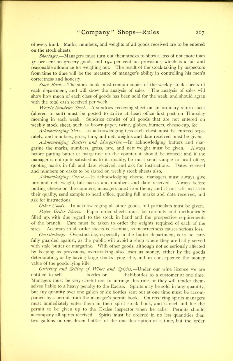 of every kind. Marks, numbers, and weights of all goods received are to be entered on the stock sheets. Shortages.—Managers must turn out their stocks to show a loss of not more than 5^. per cent on grocery goods and 15^. per cent on provisions, which is a fair and reasonable allowance for weighing out. The result of the stock-taking by inspectors from time to time will be the measure of manager’s ability in controlling his men’s correctness and honesty. Stock Book.—The stock book must contain copies of the weekly stock sheets of each department, and will show the analysis of sales. The analysis of sales will show how much of each class of goods has been sold for the week, and should agree with the total cash received per week. Weekly Sundries Sheet.—A sundries receiving sheet on an ordinary return sheet (altered to suit) must be posted to arrive at head office first post on Thursday morning in each week. Sundries consist of all goods that are not entered on weekly stock sheet, such as brown-paper, twine, globes, burners, cheese-cup, &c. Acknowledging Teas.—In acknowledging teas each chest must be entered sepa- rately, and numbers, gross, tare, and nett weights and date received must be given. Acknowledging Butters and Margarine.—In acknowledging butters and mar- garine the marks, numbers, gross, tare, and nett weight must be given. Always before putting butter or margarine on the counter it should be ironed; and if the manager is not quite satisfied as to its quality, he must send sample to head office, quoting marks in full and date received, and ask for instructions. Dates received and numbers on casks to be stated on weekly stock sheets also. Acknowledging Cheese.—In acknowledging cheese, managers must always give box and nett weight, full marks and numbers, and date received. Always before putting cheese on the counters, managers must iron them; and if not satisfied as to their quality, send sample to head office, quoting full marks and date received, and ask for instructions. Other Goods.—In acknowledging all other goods, full particulars must be given. Paper Order Sheets.—Paper order sheets must be carefully and methodically filled up, with due regard to the stock in hand and the prospective requirements of the branch. Care must be taken to order the weights required of each of the sizes. Accuracy in all order sheets is essential, as incorrectness causes serious loss. Overstocking.—Overstocking, especially in the butter department, is to be care- fully guarded against, as the public will avoid a shop where they are badly served with stale butter or margarine. With other goods, although not so seriously affected by keeping as provisions, overstocking also loses us money, either by the goods deteriorating, or by having large stocks lying idle, and in consequence the money value of the goods lying idle. Ordering and Selling of Wines and Spirits.—Under our wine licence we are entitled to sell bottles or half-bottles to a customer at one time. Managers must be very careful not to infringe this rule, or they will render them- selves liable to a heavy penalty to the Excise. Spirits may be sold in any quantity, but any quantity over one gallon or six bottles sent out at one time must be accom- panied by a permit from the manager’s permit book. On receiving spirits managers must immediately enter them in their spirit stock book, and cancel and file the permit to be given up to the Excise inspector when he calls. Permits should accompany all spirits received. Spirits must be ordered in no less quantities than two gallons or one dozen bottles of the one description at a time, but the order