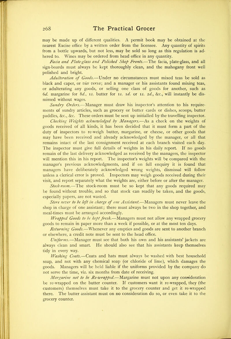 may be made up of different qualities. A permit book may be obtained at the nearest Excise office by a written order from the licensee. Any quantity of spirits from a bottle upwards, but not less, may be sold so long as this regulation is ad- hered to. Wines may be ordered from head office in any quantity. Facia and Plate-glass and Polished Shop Fronts.—The facia, plate-glass, and all sign-boards must always be kept thoroughly clean, and the mahogany front well polished and bright. Adulteration of Goods.—Under no circumstances must mixed teas be sold as black and caper, or vice versa; and a manager or his assistants found mixing teas, or adulterating any goods, or selling one class of goods for another, such as 6<i. margarine for 8d., is. butter for ir. id. or ij. 2d., &c., will instantly be dis- missed without wages. Sundry Orders.-—Manager must draw his inspector’s attention to his require- ments of sundry articles, such as grocery or butter cards or dishes, scoops, butter paddles, &c., &c. These orders must be sent up initialled by the travelling inspector. Checking Weights acknowledged by Managers.-—As a check on the weights of goods received of all kinds, it has been decided that it must form a part of the duty of inspectors to re-weigh butter, margarine, or cheese, or other goods that may have been received and already acknowledged by the manager, or all that remains intact of the last consignment received at each branch visited each day. The inspector must give full details of weights in his daily report. If no goods remain of the last delivery acknowledged as received by the managers, the inspector will mention this in his report. The inspector’s weights will be compared with the manager’s previous acknowledgments, and if on full enquiry it is found that managers have deliberately acknowledged wrong weights, dismissal will follow unless a clerical error is proved. Inspectors may weigh goods received during their visit, and report separately what the weights are, either before or after the manager. Stock-room.—The stock-room must be so kept that any goods required may be found without trouble, and so that stock can readily be taken, and the goods, especially papers, are not wasted. Store never to be left in charge of o?ie Assistant.—Managers must never leave the shop in charge of one assistant; there must always be two in the shop together, and meal-times must be arranged accordingly. Wrapped Goods to be kept fresh.-— Managers must not allow any wrapped grocery goods to remain in paper more than a week if possible, or at the most ten days. Returning Goods.—Whenever any empties and goods are sent to another branch or elsewhere, a credit note must be sent to the head office. Utiiforms.—Manager must see that both his own and his assistants’ jackets are always clean and smart. He should also see that his assistants keep themselves tidy in every way. Washing Coats.—Coats and hats must always be washed with best household soap, and not with any chemical soap (or chloride of lime), which damages the goods. Managers will be held liable if the uniforms provided by the company do not serve the time, viz. six months from date of receiving. Margarine ?iot to be Re-wrapped.—Margarine must not upon any consideration be re-wrapped on the butter counter. If customers want it re-wrapped, they (the customers) themselves must take it to the grocery counter and get it re-wrapped there. The butter assistant must on no consideration do so, or even take it to the grocery counter.