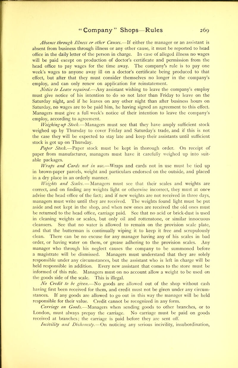 Absence through Illness or other Causes.—If either the manager or an assistant is absent from business through illness or any other cause, it must be reported to head office in the daily letter of the person in charge. In case of alleged illness no wages will be paid except on production of doctor’s certificate and permission from the head office to pay wages for the time away. The company’s rule is to pay one week’s wages to anyone away ill on a doctor’s certificate being produced to that effect, but after that they must consider themselves no longer in the company’s employ, and can only renew on application for reinstatement. Notice to Leave required.—Any assistant wishing to leave the company’s employ must give notice of his intention to do so not later than Friday to leave on the Saturday night, and if he leaves on any other night than after business hours on Saturday, no wages are to be paid him, he having signed an agreement to this effect. Managers must give a full week’s notice of their intention to leave the company’s employ, according to agreement. Weighing-up Stock.—Managers must see that they have amply sufficient stock weighed up by Thursday to cover Friday and Saturday’s trade, and if this is not the case they will be expected to stay late and keep their assistants until sufficient stock is got up on Thursday. Paper Stock.—Paper stock must be kept in thorough order. On receipt of paper from manufacturer, managers must have it carefully weighed up into suit- able packages. Wraps and Cards not iti use.—Wraps and cards not in use must be tied up in brown-paper parcels, weight and particulars endorsed on the outside, and placed in a dry place in an orderly manner. Weights and Scales. — Managers must see that their scales and weights are correct, and on finding any weights light or otherwise incorrect, they must at once advise the head office of the fact; and if new weights are not received in three days, managers must write until they are received. The weights found light must be put aside and not kept in the shop, and when new ones are received the old ones must be returned to the head office, carriage paid. See that no acid or brick-dust is used in cleaning weights or scales, but only oil and rottenstone, or similar innocuous cleansers. See that no water is allowed to remain on the provision scale plate, and that the butterman is continually wiping it to keep it free and scrupulously clean. There can be no excuse for any manager having any of his scales in bad order, or having water on them, or grease adhering to the provision scales. Any manager who through his neglect causes the company to be summoned before a magistrate will be dismissed. Managers must understand that they are solely responsible under any circumstances, but the assistant who is left in charge will be held responsible in addition. Every new assistant that comes to the store must be informed of this rule. Managers must on no account allow a weight to be used on the goods side of the scale. This is illegal. No Credit to be given.—No goods are allowed out of the shop without cash having first been received for them, and credit must not be given under any circum- stances. If any goods are allowed to go out in this way the manager will be held responsible for their value. Credit cannot be recognized in any form. Carriage on Goods.—Managers when sending goods to other branches, or to London, must always prepay the carriage. No carriage must be paid on goods received at branches; the carriage is paid before they are sent off. Incivility and Dishonesty.—On noticing any serious incivility, insubordination,