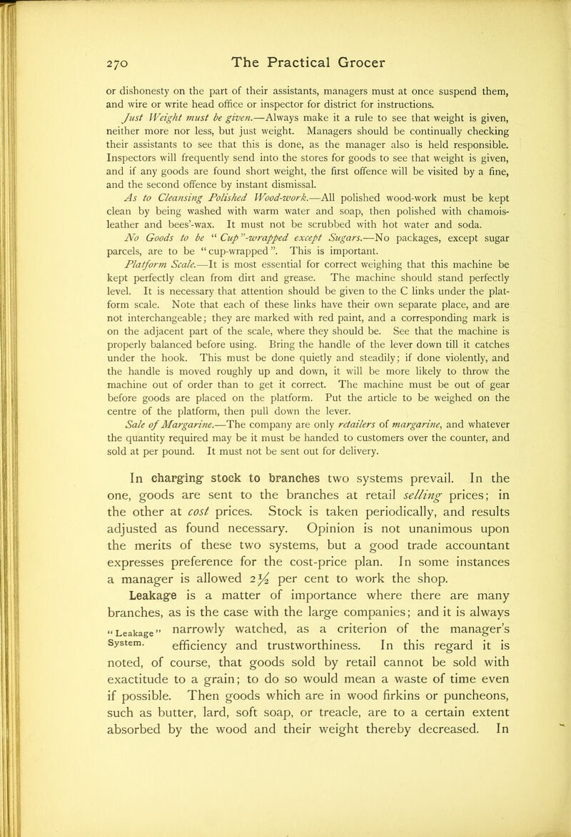 or dishonesty on the part of their assistants, managers must at once suspend them, and wire or write head office or inspector for district for instructions. Just Weight must be given.—Always make it a rule to see that weight is given, neither more nor less, but just weight. Managers should be continually checking their assistants to see that this is done, as the manager also is held responsible. Inspectors will frequently send into the stores for goods to see that weight is given, and if any goods are found short weight, the first offence will be visited by a fine, and the second offence by instant dismissal. As to Cleansing Polished Wood-work.—All polished wood-work must be kept clean by being washed with warm water and soap, then polished with chamois- leather and bees’-wax. It must not be scrubbed with hot water and soda. No Goods to be “ Cup -wrapped except Sugars.—No packages, except sugar parcels, are to be “ cup-wrapped ”. This is important. Platfortn Scale.—It is most essential for correct weighing that this machine be kept perfectly clean from dirt and grease. The machine should stand perfectly level. It is necessary that attention should be given to the C links under the plat- form scale. Note that each of these links have their own separate place, and are not interchangeable; they are marked with red paint, and a corresponding mark is on the adjacent part of the scale, where they should be. See that the machine is properly balanced before using. Bring the handle of the lever down till it catches under the hook. This must be done quietly and steadily; if done violently, and the handle is moved roughly up and down, it will be more likely to throw the machine out of order than to get it correct. The machine must be out of gear before goods are placed on the platform. Put the article to be weighed on the centre of the platform, then pull down the lever. Sale of Margarine.—The company are only retailers of margarine, and whatever the quantity required may be it must be handed to customers over the counter, and sold at per pound. It must not be sent out for delivery. In charging1 stock to branches two systems prevail. In the one, goods are sent to the branches at retail selling prices; in the other at cost prices. Stock is taken periodically, and results adjusted as found necessary. Opinion is not unanimous upon the merits of these two systems, but a good trade accountant expresses preference for the cost-price plan. In some instances a manager is allowed 2 per cent to work the shop. Leakage is a matter of importance where there are many branches, as is the case with the large companies; and it is always “Leakage” narrowly watched, as a criterion of the manager’s System. efficiency and trustworthiness. In this regard it is noted, of course, that goods sold by retail cannot be sold with exactitude to a grain; to do so would mean a waste of time even if possible. Then goods which are in wood firkins or puncheons, such as butter, lard, soft soap, or treacle, are to a certain extent absorbed by the wood and their weight thereby decreased. In
