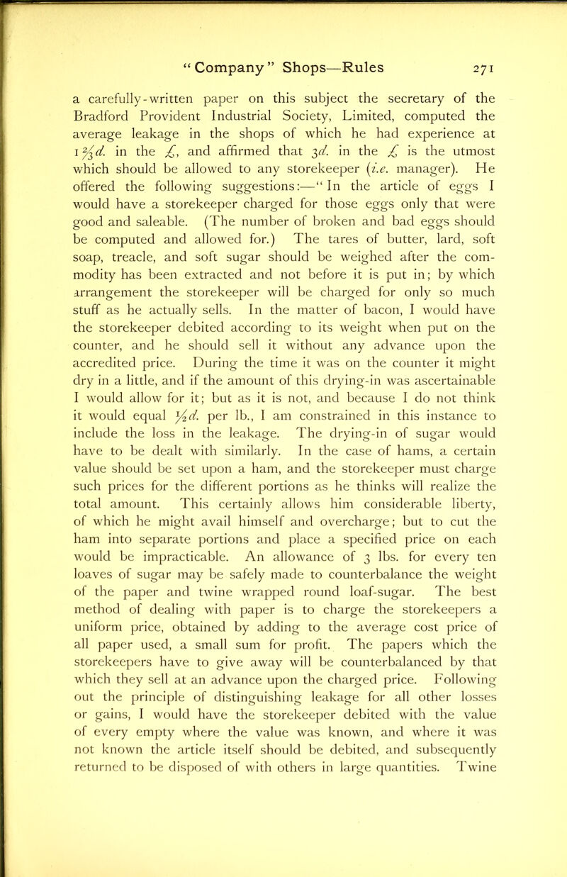 a carefully-written paper on this subject the secretary of the Bradford Provident Industrial Society, Limited, computed the average leakage in the shops of which he had experience at 1 y^d. in the £, and affirmed that 3^. in the £ is the utmost which should be allowed to any storekeeper (i.e. manager). He offered the following suggestions:—“In the article of eggs I would have a storekeeper charged for those eggs only that were good and saleable. (The number of broken and bad eggs should be computed and allowed for.) The tares of butter, lard, soft soap, treacle, and soft sugar should be weighed after the com- modity has been extracted and not before it is put in; by which arrangement the storekeeper will be charged for only so much stuff as he actually sells. In the matter of bacon, I would have the storekeeper debited according to its weight when put on the counter, and he should sell it without any advance upon the accredited price. During the time it was on the counter it might dry in a little, and if the amount of this drying-in was ascertainable I would allow for it; but as it is not, and because I do not think it would equal yd. per lb., I am constrained in this instance to include the loss in the leakage. The drying-in of sugar would have to be dealt with similarly. In the case of hams, a certain value should be set upon a ham, and the storekeeper must charge such prices for the different portions as he thinks will realize the total amount. This certainly allows him considerable liberty, of which he might avail himself and overcharge; but to cut the ham into separate portions and place a specified price on each would be impracticable. An allowance of 3 lbs. for every ten loaves of sugar may be safely made to counterbalance the weight of the paper and twine wrapped round loaf-sugar. The best method of dealing with paper is to charge the storekeepers a uniform price, obtained by adding to the average cost price of all paper used, a small sum for profit. The papers which the storekeepers have to give away will be counterbalanced by that which they sell at an advance upon the charged price. Following out the principle of distinguishing leakage for all other losses or gains, I would have the storekeeper debited with the value of every empty where the value was known, and where it was not known the article itself should be debited, and subsequently returned to be disposed of with others in large quantities. Twine
