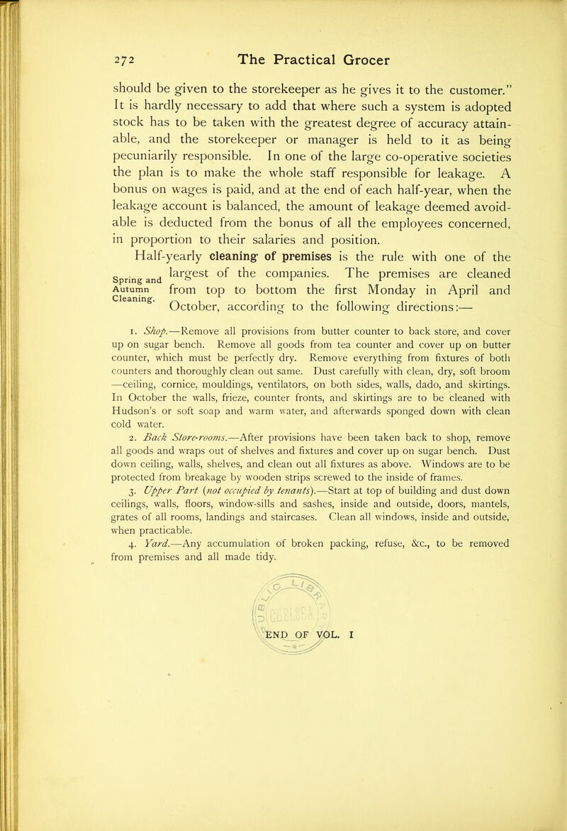 should be given to the storekeeper as he gives it to the customer.” It is hardly necessary to add that where such a system is adopted stock has to be taken with the greatest degree of accuracy attain- able, and the storekeeper or manager is held to it as being pecuniarily responsible. In one of the large co-operative societies the plan is to make the whole staff responsible for leakage. A bonus on wages is paid, and at the end of each half-year, when the leakage account is balanced, the amount of leakage deemed avoid- able is deducted from the bonus of all the employees concerned, in proportion to their salaries and position. Half-yearly cleaning1 of premises is the rule with one of the Spring and lar&est °f the companies. The premises are cleaned Autumn from top to bottom the first Monday in April and October, according to the following directions:— 1. Shop.—Remove all provisions from butter counter to back store, and cover up on sugar bench. Remove all goods from tea counter and cover up on butter counter, which must be perfectly dry. Remove everything from fixtures of both counters and thoroughly clean out same. Dust carefully with clean, dry, soft broom —ceiling, cornice, mouldings, ventilators, on both sides, walls, dado, and skirtings. In October the walls, frieze, counter fronts, and skirtings are to be cleaned with Hudson’s or soft soap and warm water, and afterwards sponged down with clean cold water. 2. Back Store-rooms.—After provisions have been taken back to shop, remove all goods and wraps out of shelves and fixtures and cover up on sugar bench. Dust down ceiling, walls, shelves, and clean out all fixtures as above. Windows are to be protected from breakage by wooden strips screwed to the inside of frames. 3. Upper Part (not occupied by tenants).—Start at top of building and dust down ceilings, walls, floors, window-sills and sashes, inside and outside, doors, mantels, grates of all rooms, landings and staircases. Clean all windows, inside and outside, when practicable. 4. Yard.—Any accumulation of broken packing, refuse, &c., to be removed from premises and all made tidy. END OF VOL. I
