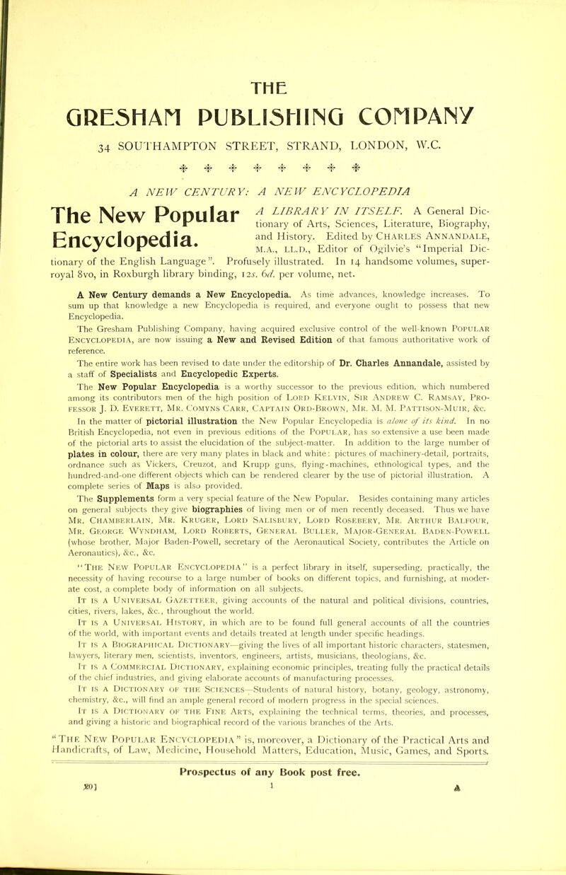 THE GRESHAM PUBLISHING COMPANY 34 SOUTHAMPTON STREET, STRAND, LONDON, W.C. -T -p -f- -t- T- -f- T T ^ MAIL CENTURY: A NEW ENCYCLOPEDIA The New Popular Encyclopedia. A LIBRARY IN ITSELF. A General Dic- tionary of Arts, Sciences, Literature, Biography, and History. Edited by CHARLES Annandale, M.A., ll.d., Editor of Ogilvie’s “Imperial Dic- tionary of the English Language”. Profusely illustrated. In 14 handsome volumes, super- royal 8vo, in Roxburgh library binding, 12s. 61. per volume, net. A New Century demands a New Encyclopedia. As time advances, knowledge increases. To sum up that knowledge a new Encyclopedia is required, and everyone ought to possess that new Encyclopedia. The Gresham Publishing Company, having acquired exclusive control of the well-known Popular Encyclopedia, are now issuing a New and Revised Edition of that famous authoritative work of reference. The entire work has been revised to date under the editorship of Dr. Charles Annandale, assisted by a staff of Specialists and Encyclopedic Experts. The New Popular Encyclopedia is a worthy successor to the previous edition, which numbered among its contributors men of the high position of Lord Kelvin, Sir Andrew C. Ramsay, Pro- fessor J. D. Everett, Mr. Comyns Carr, Captain Ord-Brown, Mr. M. M. Pattison-Muir, &c. In the matter of pictorial illustration the New Popular Encyclopedia is alone of its kind. In no British Encyclopedia, not even in previous editions of the Popular, has so extensive a use been made of the pictorial arts to assist the elucidation of the subject-matter. In addition to the large number of plates in colour, there are very many plates in black and white: pictures of machinery-detail, portraits, ordnance such as Vickers, Creuzot, and Krupp guns, flying-machines, ethnological types, and the hundred-and-one different objects which can be rendered clearer by the use of pictorial illustration. A complete series of Maps is also provided. The Supplements form a very special feature of the New Popular. Besides containing many articles on general subjects they give biographies of living men or of men recently deceased. Thus we have Mr. Chamberlain, Mr. Kruger, Lord Salisbury, Lord Rosebery, Mr. Arthur Balfour, Mr. George Wyndham, Lord Roberts, General Buller, Major-General Baden-Powell (whose brother, Major Baden-Powell, secretary of the Aeronautical Society, contributes the Article on Aeronautics), &c., See. “The New Popular Encyclopedia is a perfect library in itself, superseding, practically, the necessity of having recourse to a large number of books on different topics, and furnishing, at moder- ate cost, a complete body of information on all subjects. It is a Universal Gazetteer, giving accounts of the natural and political divisions, countries, cities, rivers, lakes, &c., throughout the world. It is a Universal History, in which are to be found full general accounts of all the countries of the world, with important events and details treated at length under specific headings. It is a Biographical Dictionary—giving the lives of all important historic characters, statesmen, lawyers, literary men, scientists, inventors, engineers, artists, musicians, theologians, &c. It is a Commercial Dictionary, explaining economic principles, treating fully the practical details of the chief industries, and giving elaborate accounts of manufacturing processes. It is a Dictionary of the Sciences—Students of natural history, botany, geology, astronomy, chemistry, &c., will find an ample general record of modern progress in the special sciences. It is a Dictionary of the Fine Arts, explaining the technical terms, theories, and processes, and giving a historic and biographical record of the various branches of the Arts. “The New Popular Encyclopedia” is, moreover, a Dictionary of the Practical Arts and Handicrafts, of Law, Medicine, Household Matters, Education, Music, Games, and Sports. Prospectus of any Book post free.