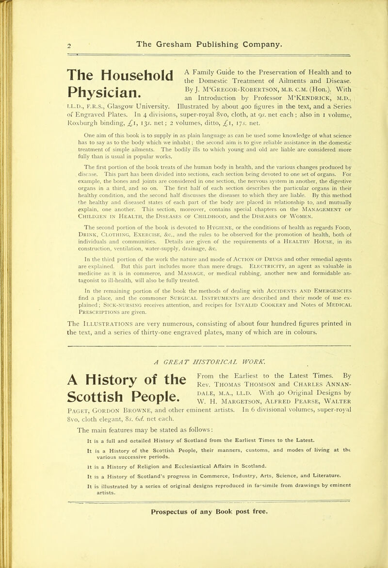 A Family Guide to the Preservation of Health and to the Domestic Treatment of Ailments and Disease. :or-Robertson, m.b. c.m. (Hon.). With on by Professor M‘Kendrick, m.d., Physician. LL.D., F.R.S., Glasgow University. Illustrated by about 400 figures in the text, and a Series of Engraved Plates. In 4 divisions, super-royal 8vo, cloth, at 9s. net each; also in 1 volume, Roxburgh binding, £1, 13Y. net; 2 volumes, ditto, £1, 1 js. net. One aim of this book is to supply in as plain language as can be used some knowledge of what science has to say as to the body which we inhabit; the second aim is to give reliable assistance in the domestic treatment of simple ailments. The bodily ills to which young and old are liable are considered more fully than is usual in popular works. The first portion of the book treats of the human body in health, and the various changes produced by disease. This part has been divided into sections, each section being devoted to one set of organs. For example, the bones and joints are considered in one section, the nervous system in another, the digestive organs in a third, and so on. The first half of each section describes the particular organs in their healthy condition, and the second half discusses the diseases to which they are liable. By this method the healthy and diseased states of each part of the body are placed in relationship to, and mutually explain, one another. This section, moreover, contains special chapters on the Management of Children in Health, the Diseases of Childhood, and the Diseases of Women. The second portion of the book is devoted to Hygiene, or the conditions of health as regards Food, Drink, Clothing, Exercise, &c., and the rules to be observed for the promotion of health, both of individuals and communities. Details are given of the requirements of a Healthy House, in its construction, ventilation, water-supply, drainage, &c. In the third portion of the work the nature and mode of Action of Drugs and other remedial agents are explained. But this part includes more than mere drugs. Electricity, an agent as valuable in medicine as it is in commerce, and Massage, or medical rubbing, another new and formidable an- tagonist to ill-health, will also be fully treated. In the remaining portion of the book the methods of dealing with Accidents and Emergencies find a place, and the commoner Surgical Instruments are described and their mode of use ex- plained ; Sick-nursing receives attention, and recipes for Invalid Cookery and Notes of Medical Prescriptions are given. The Illustrations are very numerous, consisting of about four hundred figures printed in the text, and a series of thirty-one engraved plates, many of which are in colours. Paget, Gordon Browne, and other eminent artists. In 6 divisional volumes, super-royal 8vo, cloth elegant, 8l 6d. net each. The main features may be stated as follows: It is a full and detailed History of Scotland from the Earliest Times to the Latest. It is a History of the Scottish People, their manners, customs, and modes of living at the various successive periods. It is a History of Religion and Ecclesiastical Affairs in Scotland. It is a History of Scotland’s progress in Commerce, Industry, Arts, Science, and Literature. It is illustrated by a series of original designs reproduced in facsimile from drawings by eminent A GREAT HISTORICAL WORK. A Scottish of the From the Earliest to the Latest Times. By Rev. Thomas Thomson and Charles Annan- DALE, M.A., LL.D. With 40 Original Designs by W. H. Margetson, Alfred Pearse, Walter artists.