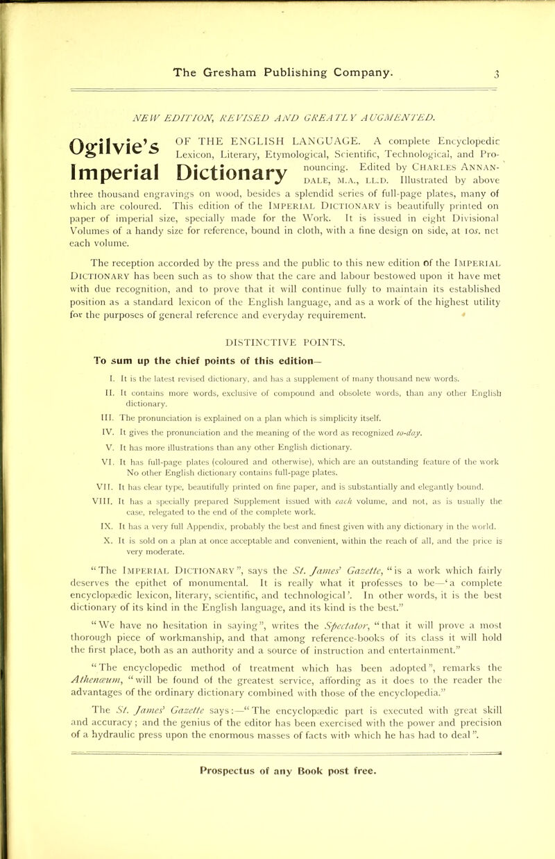 NEW EDITION, REVISED AND GREATLY AUGMENTED. Ogilvie’s Imperial OF THE ENGLISH LANGUAGE. A complete Encyclopedic Lexicon, Literary, Etymological, Scientific, Technological, and Pro- *»\r nouncing. Edited by Charles Annan- a-J Jr dale, m.a., ll.d. Illustrated by above three thousand engravings on wood, besides a splendid series of full-page plates, many of which are coloured. This edition of the Imperial Dictionary is beautifully printed on paper of imperial size, specially made for the Work. It is issued in eight Divisional Volumes of a handy size for reference, bound in cloth, with a fine design on side, at ioj. net each volume. The reception accorded by the press and the public to this new edition of the Imperial Dictionary has been such as to show that the care and labour bestowed upon it have met with due recognition, and to prove that it will continue fully to maintain its established position as a standard lexicon of the English language, and as a work of the highest utility for the purposes of general reference and everyday requirement. DISTINCTIVE POINTS. To sum up the chief points of this edition— I. It is the latest revised dictionary, and has a supplement of many thousand new words. II. It contains more words, exclusive of compound and obsolete words, than any other English dictionary. III. The pronunciation is explained on a plan which is simplicity itself. IV. It gives the pronunciation and the meaning of the word as recognized co-day. V. It has more illustrations than any other English dictionary. VI. It has full-page plates (coloured and otherwise), which are an outstanding feature of the work No other English dictionary contains full-page plates. VII. It has clear type, beautifully printed on fine paper, and is substantially and elegantly bound. VIII. It has a specially prepared Supplement issued with each volume, and not, as is usually the, case, relegated to the end of the complete work. IX. It has a very full Appendix, probably the best and finest given with any dictionary in the world. X. It is sold on a plan at once acceptable and convenient, within the reach of all, and the price is very moderate. “The Imperial Dictionary”, says the St. James’ Gazette, “is a work which fairly deserves the epithet of monumental. It is really what it professes to be—‘a complete encyclopedic lexicon, literary, scientific, and technological ’. In other words, it is the best dictionary of its kind in the English language, and its kind is the best.” “We have no hesitation in saying”, writes the Spectator, “that it will prove a most thorough piece of workmanship, and that among reference-books of its class it will hold the first place, both as an authority and a source of instruction and entertainment.” “ The encyclopedic method of treatment which has been adopted ”, remarks the Athenaeum, “will be found of the greatest service, affording as it does to the reader the advantages of the ordinary dictionary combined with those of the encyclopedia.” The St. James' Gazette says:—“The encyclopaedic part is executed with great skill and accuracy; and the genius of the editor has been exercised with the power and precision of a hydraulic press upon the enormous masses of facts with which he has had to deal ”.