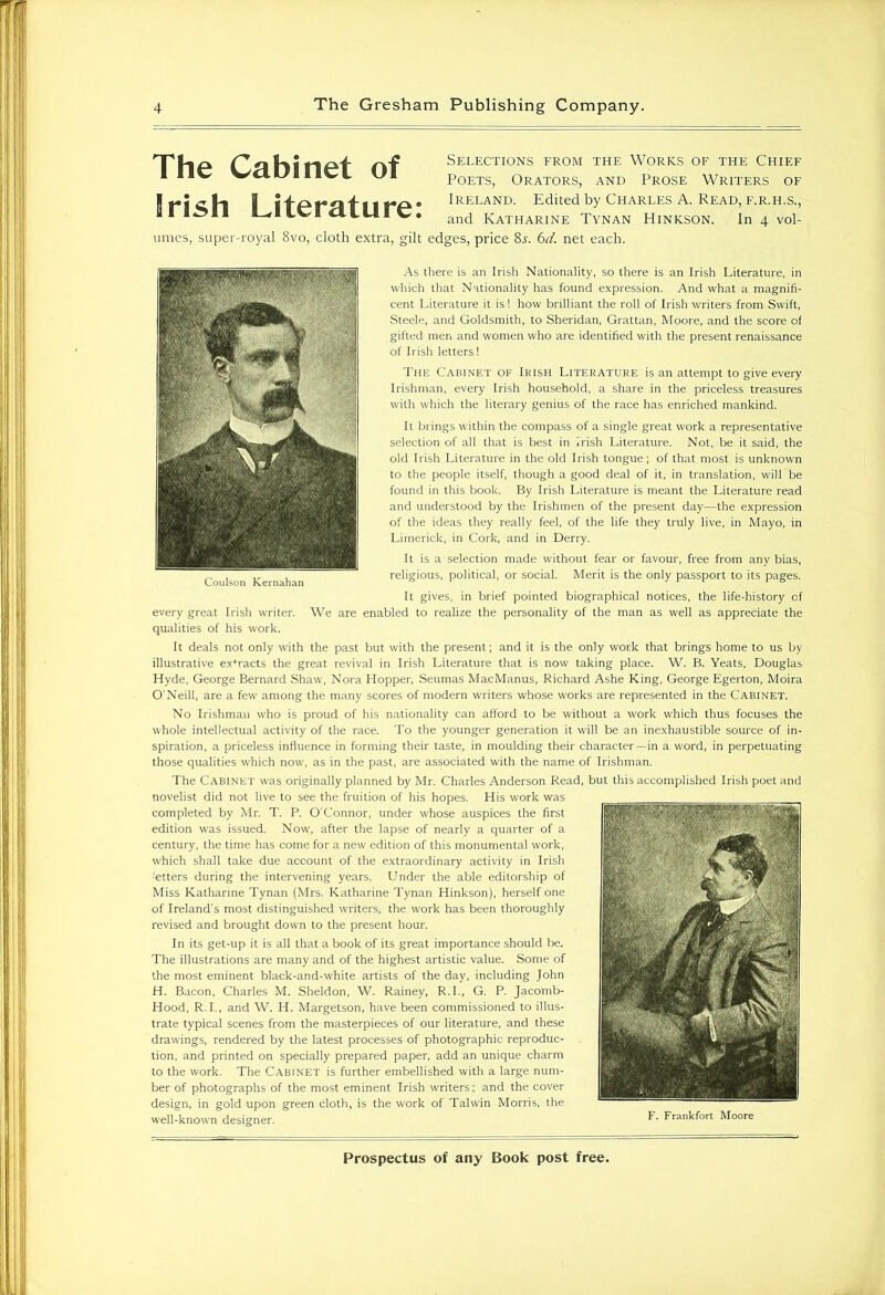 Selections from the Works of the Chief Poets, Orators, and Prose Writers of Ireland. Edited by Charles A. Read, f.r.h.s., and Katharine Tynan Hinkson. In 4 vol- umes, super-royal 8vo, cloth extra, gilt edges, price Ss. 6d. net each. As there is an Irish Nationality, so there is an Irish Literature, in which that Nationality has found expression. And what a magnifi- cent Literature it is! how brilliant the roll of Irish writers from Swift, Steele, and Goldsmith, to Sheridan, Grattan, Moore, and the score of gifted men and women who are identified with the present renaissance of Irish letters! The Cabinet of Irish Literature is an attempt to give every Irishman, every Irish household, a share in the priceless treasures with which the literary genius of the race has enriched mankind. It brings within the compass of a single great work a representative selection of all that is best in Irish Literature. Not, be it said, the old Irish Literature in the old Irish tongue; of that most is unknown to the people itself, though a good deal of it, in translation, will be found in this book. By Irish Literature is meant the Literature read and understood by the Irishmen of the present day—the expression of the ideas they really feel, of the life they truly live, in Mayo, in Limerick, in Cork, and in Derry. It is a selection made without fear or favour, free from any bias, religious, political, or social. Merit is the only passport to its pages. It gives, in brief pointed biographical notices, the life-history of every great Irish writer. We are enabled to realize the personality of the man as well as appreciate the qualities of his work. It deals not only with the past but with the present; and it is the only work that brings home to us by illustrative extracts the great revival in Irish Literature that is now taking place. W. B. Yeats, Douglas Hyde, George Bernard Shaw, Nora Hopper, Seumas MacManus, Richard Ashe King, George Egerton, Moira O’Neill, are a few among the many scores of modern writers whose works are represented in the Cabinet. No Irishman who is proud of his nationality can afford to be without a work which thus focuses the whole intellectual activity of the race. To the younger generation it will be an inexhaustible source of in- spiration, a priceless influence in forming their taste, in moulding their character—in a word, in perpetuating those qualities which now, as in the past, are associated with the name of Irishman. The Cabinet was originally planned by Mr. Charles Anderson Read, but this accomplished Irish poet and novelist did not live to see the fruition of his hopes. His work was completed by Mr. T. P. O’Connor, under whose auspices the first edition was issued. Now, after the lapse of nearly a quarter of a century, the time has come for a new edition of this monumental work, which shall take due account of the extraordinary activity in Irish •etters during the intervening years. Under the able editorship of Miss Katharine Tynan (Mrs. Katharine Tynan Hinkson), herself one of Ireland's most distinguished writers, the work has been thoroughly revised and brought down to the present hour. In its get-up it is all that a book of its great importance should be. The illustrations are many and of the highest artistic value. Some of the most eminent black-and-white artists of the day, including John H. Bacon, Charles M. Sheldon, W. Rainey, R.I., G. P. Jacomb- Hood, R.I., and W. H. Margetson, have been commissioned to illus- trate typical scenes from the masterpieces of our literature, and these drawings, rendered by the latest processes of photographic reproduc- tion, and printed on specially prepared paper, add an unique charm to the work. The Cabinet is further embellished with a large num- ber of photographs of the most eminent Irish writers; and the cover design, in gold upon green cloth, is the work of Talwin Morris, the well-known designer. Frankfort Moore Coulson Kernahan The Cabinet of Brish Literature: