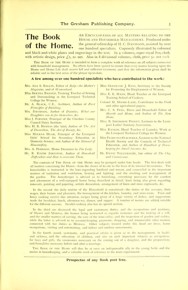 The Book of the Home. An Encyclopaedia of all Matters relating to the House and Household Management. Produced under the general editorship of H. C. Davidson, assisted by over one hundred specialists. Copiously illustrated by coloured and black-and-white plates and engravings in the text. In 4 volumes, super-royal 8vo, cloth, with artistic design, price £2, 2s. net. Also in 8 divisional volumes, cloth, price 5Y. net each. The Book of the Home is intended to form a complete work of reference on all subjects connected with household management. No efforts have been spared to ensure that every matter bearing upon the Home and Home Life shall receive full and sufficient treatment, and that the information given shall be reliable and in the best sense of the phrase up-to-date. A few among over one hundred specialists who have contributed to the work: Mrs. Ada S. Ballin, Editor of Baby—the Mother $ Magazine, and of Womanhood. Miss Bertha Banner, Training Teacher of Sewing and Dressmaking at the Liverpool Technical College for Women. Mr. A. Black, C.E., Architect, Author of First Principles of Building. Mrs. Davidson, Author of Dainties, What our Daughters can do for themselves, &c. Miss J. Forster, Principal of the Cheshire County Council Dairy Institute. Mrs. H. R. Haweis (the late), Author of The Art of Decoration, The Art of Beauty, &c. Miss Helena Head, Principal of the Liverpool Girls' School for Secondary Education in Domestic Science, and Author of the Manual of Housewifery. Mrs. A. Hodgson, Home Decorator to The Lady. Mr. R. Keith Johnston, Author of Household Difficulties and How to overcome Them. Miss Gertrude J. King, Secretary to the Society for Promoting the Employment of Women. Miss E. E. Mann, Head Teacher at the Liverpool Training School of Cookery. Colonel M. Moore-Lane, Contributor to the Field and other agricultural papers. Mrs. C. S. Peel, Dress and Household Editor of Hearth and Home, and Author of The New Home. Miss. B. Sibthorpe Pooley, Lecturer to the Liver- pool Ladies’ Sanitary Association. Miss Rankin, Head Teacher of Laundry Work at the Liverpool Technical College for Women. Miss Florence Stacpoole, Lecturer to the National Health Society and the Councils of Technical Education, and Author of Handbook of House- keeping for Small Incomes, &c. Mr. David Tollemaclie, late editor of The Chej and Connoisseur. The contents of The Book of the Home may be grouped under four heads. The first deals with all matters concerning the House—from the choice of its site to the least of its internal decorations. The householder is instructed in the laws regarding landlord and tenant, and counselled in the important matters of sanitation and ventilation, heating and lighting, and the stocking and management of the garden. The housekeeper is advised as to furnishing, everything necessary for the comfort and adornment of a well-equipped house being described in detail, hints being also given regarding removals, painting and papering, artistic decoration, arrangement of linen and store cupboards, &c. In the second the daily routine of the Household is considered—the duties ot the servants, their wages, their leisure and pleasures, the management of the kitchen, laundry, and store-room. Plain and fancy cooking receive due attention, recipes being given of a large variety of dishes, and suggestions made for breakfast, lunch, afternoon-tea, dinner, and supper. A number of menus are added, suitable for the different seasons. Invalid cookery also has its special section. In the third are discussed the legal and customary duties, and the occupations and pastimes, of Master and Mistress, the former being instructed as regards insurance and the making of a will, and the smaller matters of carving, the care of the wine-cellar, and the inspection of garden and stables, while the latter is advised as to account-keeping, payments, shopping, and innumerable other matters connected with her duties as Mistress. Other subjects treated under this head are dress, home occupations, visiting and entertaining, and indoor and outdoor amusements. In the fourth sound, systematic, and practical advice is given as to the management, in health and sickness, and the education, of children, and also on such important subjects as occupations for boys and girls, the ceremonies necessary on the coming out of a daughter, and the preparations and formalities necessary before and after a marriage. The Book of the Home will thus be at once an indispensable ally to the young bride and the novice in housekeeping, and a valuable work of reference to the more experienced.