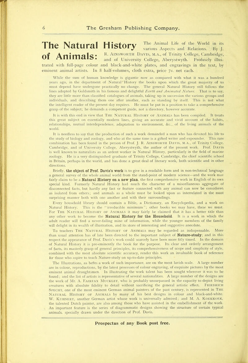 The Natural History of Animals: The Animal Life of the World in its various Aspects and Relations. By J. R. Ainsworth Davis, m.a., of Trinity College, Cambridge, and of University College, Aberystwyth. Profusely illus- trated with full-page colour and black-and-white plates, and engravings in the text, by eminent animal artists. In 8 half-volumes, cloth extra, price Js. net each. While the sum of human knowledge is gigantic now as compared with what it was. a hundred years ago, in the department of Natural' History the books upon which the great majority of us must depend have undergone practically no change. The general Natural History still follows the lines adopted by Goldsmith in his famous and delightful Earth and Animated Nature. That is to say, they are little more than classified catalogues of animals, taking up in succession the various groups and individuals, and describing them one after another, each as standing by itself. This is not what the intelligent reader of the present day requires. He must be put in a position to take a comprehensive grasp of the subject; he demands a competent guide, not a directory, however accurate. It is with this end in view that The Natural History of Animals has been compiled. It treats this great subject on essentially modern lines, giving an accurate and vivid account of the habits, relationships, mutual interdependence, adaptation to environment, &c., of the living animals of the world. It is needless to say that the production of such a work demanded a man who has devoted his life to the study of biology and zoology, and who at the same time is a gifted writer and expounder. This rare combination has been found in the person of Prof. J. R. Ainsworth Davis, m.a., of Trinity College, Cambridge, and of University College, Aberystwyth, the author of the present work. Prof. Davis is well known to naturalists as an ardent worker in Natural History, particularly in the field of marine zoology. He is a very distinguished graduate of Trinity College, Cambridge, the chief scientific school in Britain, perhaps in the world, and has done a great deal of literary work, both scientific and in other directions. Briefly, the object of Prof. Davis’s work is to give in a readable form and in non-technical language a general survey of the whole animal world from the stand-point of modern science—and the work may fairly claim to be a Natural History on a new plan, the first comprehensive work in English of its own special kind. Formerly Natural History had much the character of a miscellaneous aggregate of disconnected facts, but hardly any fact or feature connected with any animal can now be considered as isolated from others; and animals as a whole must be looked upon as interrelated in the most surprising manner both with one another and with their surroundings. Every household library should contain a Bible, a Dictionary, an Encyclopedia, and a work on Natural History. This is the “irreducible minimum; other books we may have, these we must. For The Natural History of Animals it may fairly be claimed that it has a better title than any other work to become the Natural History for the Household. It is a work in which the adult reader will find a never-failing mine of information, while the younger members of the family will delight in its wealth of illustration, and its store of interesting and suggestive anecdote. To teachers The Natural History of Animals may be regarded as indispensable. More than usual attention has of late been directed to the important subject of Nature-study; and in this respect the appearance of Prof. Davis’s work could scarcely have been more fitly timed. In the domain of Natural History it is pre-eminently the book for the purpose. Its clear and orderly arrangement of facts, its masterly grasp of general principles, its comprehensiveness of scope and simplicity of style, combined with the most absolute scientific accuracy, render this work an invaluable book of reference for those who aspire to teach Nature-study on up-to-date principles. The Illustrations, as befits a work of such importance, are on the most lavish scale. A large number are in colour, reproductions, by the latest processes of colour engraving, of exquisite pictures by the most eminent animal draughtsmen. In illustrating the work talent has been sought wherever it was to be found; and the list of artists is representative of several nationalities. A large number of the designs are the work of Mr. A. Fairfax Muckley, who is probably unsurpassed in the capacity to depict living creatures with absolute fidelity to detail without sacrificing the general artistic effect. Friedrich Specht, one of the most eminent German animal painters of the past century, is represented in The Natural History of Animals by many of his best designs in colour and black-and-white. W. Kuhnert, another German artist whose work is universally admired; and M. A. Koekkoek, the talented Dutch painter, are also among those who have assisted in the embellishment of the work. An important feature is the series of diagrammatic designs showing the structure of certain typical animals, specially drawn under the direction of Prof. Davis.