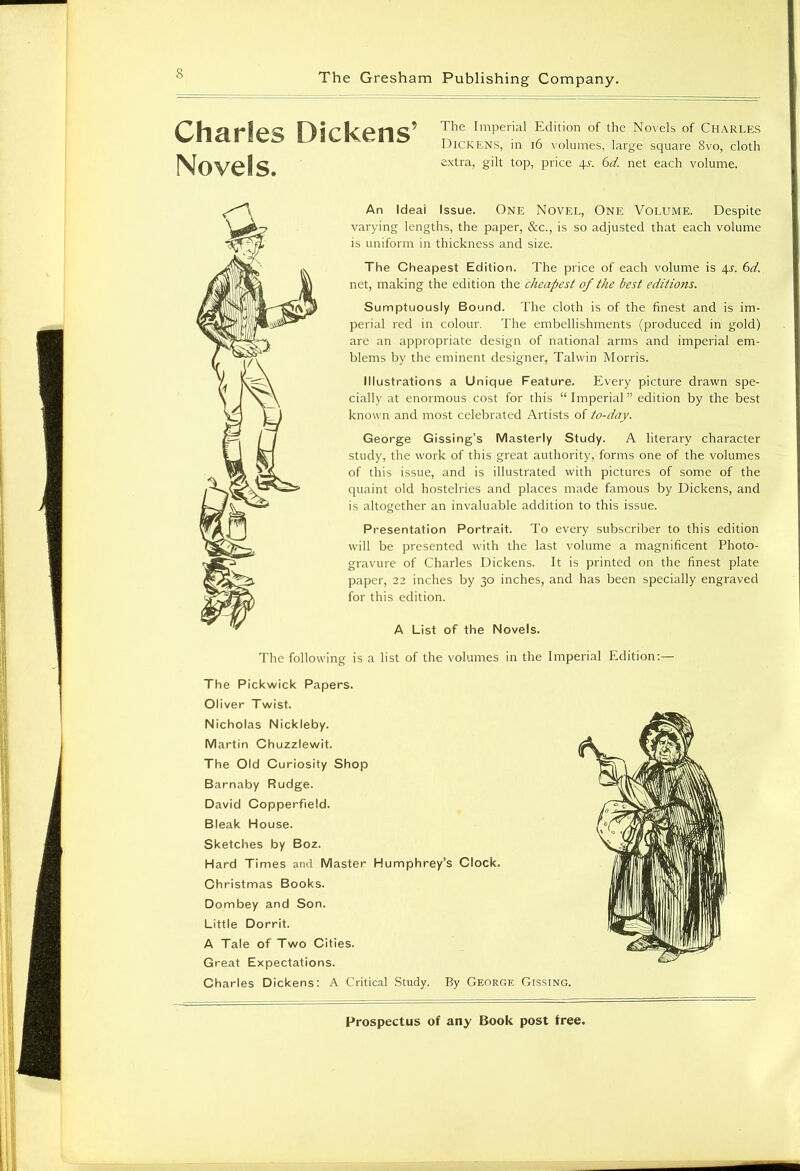 Charles Dickens’ Novels. The Imperial Edition of the Novels of Charles Dickens, in 16 volumes, large square 8vo, cloth extra, gilt top, price 4s. 6d. net each volume. An Ideal Issue. One Novel, One Volume. Despite varying lengths, the paper, &c., is so adjusted that each volume is uniform in thickness and size. The Cheapest Edition. The price of each volume is 4s. 6d. net, making the edition the cheapest of the best editions. Sumptuously Bound. The cloth is of the finest and is im- perial red in colour. The embellishments (produced in gold) are an appropriate design of national arms and imperial em- blems by the eminent designer, Talwin Morris. Illustrations a Unique Feature. Every picture drawn spe- cially at enormous cost for this “Imperial” edition by the best known and most celebrated Artists of to-day. George Gissing’s Masterly Study. A literary character study, the work of this great authority, forms one of the volumes of this issue, and is illustrated with pictures of some of the quaint old hostelries and places made famous by Dickens, and is altogether an invaluable addition to this issue. Presentation Portrait. To every subscriber to this edition will be presented with the last volume a magnificent Photo- gravure of Charles Dickens. It is printed on the finest plate paper, 22 inches by 30 inches, and has been specially engraved for this edition. A List of the Novels. The following is a list of the volumes in the Imperial Edition:— The Pickwick Papers. Oliver Twist. Nicholas Nickleby. Martin Chuzzlewit. The Old Curiosity Shop Barnaby Rudge. David Copperfield. Bleak House. Sketches by Boz. Hard Times and Master Humphrey’s Clock. Christmas Books. Dombey and Son. Little Dorrit. A Tale of Two Cities. Great Expectations. Charles Dickens: A Critical Study. By George Gissing.