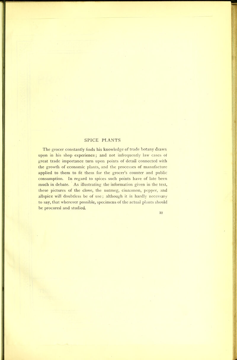 SPICE PLANTS The grocer constantly finds his knowledge of trade iDotany drawn upon in his shop experience; and not infrequently law cases ol great trade importance turn upon points of detail connected with the growth of economic plants, and the processes of manufacture applied to them to fit them for the grocer’s counter and public consumption. In regard to spices such points have of late been much in debate. As illustrating the information given in the text, these pictures of the clove, the nutmeg, cinnamon, pepper, and allspice will doubtless be of use; although it is hardly necessary to say, that wherever possible, specimens of the actual plants should be procured and studied. 12