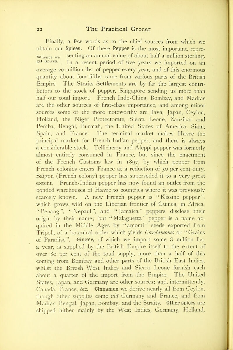 Finally, a few words as to the chief sources from which we obtain our Spices. Of these Pepper is the most important, repre- Whence we senting an annual value of about half a million sterling, get Spices. In a recent period of five years we imported on an average 20 million lbs. of pepper every year, and of this enormous quantity about four-fifths came from various parts of the British Empire. The Straits Settlements are by far the largest contri- butors to the stock of pepper, Singapore sending us more than half our total import. French Indo-China, Bombay, and Madras are the other sources of first-class importance, and among minor sources some of the more noteworthy are Java, Japan, Ceylon, Holland, the Niger Protectorate, Sierra Leone, Zanzibar and Pemba, Bengal, Burmah, the United States of America, Siam, Spain, and France. The terminal market makes Havre the principal market for French-Indian pepper, and there is always a considerable stock. Tellicherry and Aleppi pepper was formerly almost entirely consumed in France, but since the enactment of the French Customs law in 1897, by which pepper from French colonies enters France at a reduction of 50 per cent duty, Saigon (French colony) pepper has superseded it to a very great extent. French-Indian pepper has now found an outlet from the bonded warehouses of Havre to countries where it was previously scarcely known. A new French pepper is “ Kissine pepper”, which grows wild on the Liberian frontier of Guinea, in Africa. “Penang”, “Nepaul”, and “Jamaica” peppers disclose their origin by their name; but “Malaguetta” pepper is a name ac- quired in the Middle Ages by “amomi” seeds exported from Tripoli, of a botanical order which yields Cardamoms or “Grains of Paradise ”. Gingfer, of which we import some 8 million lbs. a year, is supplied by the British Empire itself to the extent of over 80 per cent of the total supply, more than a half of this coming from Bombay and other parts of the British East Indies, whilst the British West Indies and Sierra Leone furnish each about a quarter of the import from the Empire. The United States, Japan, and Germany are other sources; and, intermittently, Canada, France, &c. Cinnamon we derive nearly all from Ceylon, though other supplies come via Germany and France, and from Madras, Bengal, Japan, Bombay, and the Straits. Other spices are shipped hither mainly by the West Indies, Germany, Holland,