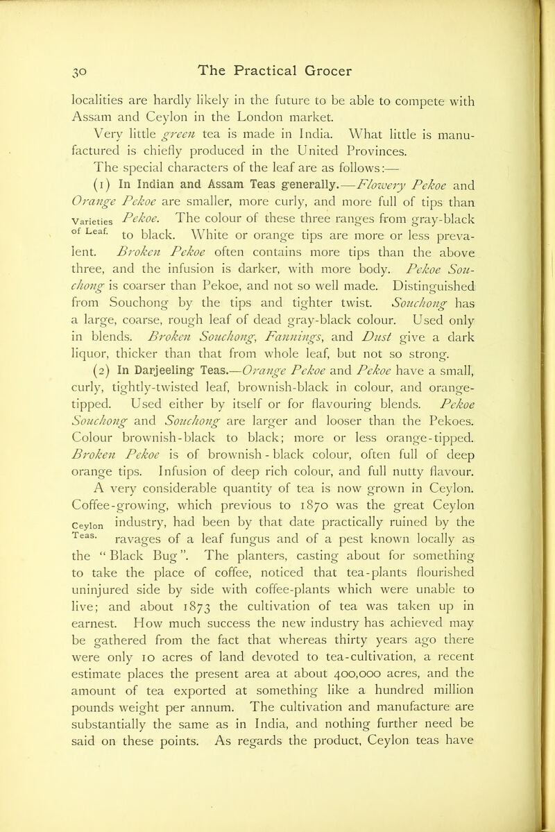 localities are hardly likely in the future to be able to compete with Assam and Ceylon in the London market. Very little gTeen tea is made in India. What little is manu- factured is chiefly produced in the United Provinces. The special characters of the leaf are as follows:— (1) In Indian and Assam Teas g-enerally.—Floivery Pekoe and Orange Pekoe are smaller, more curly, and more full of tips than Varieties Pekoc. The coloui* of these three ranges from gray-black of Leaf. j-Q black. White or orange tips are more or less preva- lent. Broken Pekoe often contains more tips than the above three, and the infusion is darker, with more body. Pekoe Sou- chong is coarser than Pekoe, and not so well made. Distinguished from Souchong by the tips and tighter twist. Souchong has a large, coarse, rough leaf of dead gray-black colour. Used only in blends. Broken Souchong, Fannings, and Dust give a dark liquor, thicker than that from whole leaf, but not so strong. (2) In Darjeeling’ Teas.—Orange Pekoe and Pekoe have a small, curly, tightly-twisted leaf, brownish-black in colour, and orange- tipped. Used either by itself or for flavouring blends. Pekoe Souchong and So7ichong are larger and looser than the Pekoes. Colour brownish-black to black; more or less orange-tipped. Broken Pekoe is of brownish - black colour, often full of deep orange tips. Infusion of deep rich colour, and full nutty flavour. A very considerable quantity of tea is now grown in Ceylon. Coffee-growing, which previous to 1870 was the great Ceylon Ceylon industry, had been by that date practically ruined by the Teas. ravages of a leaf fungus and of a pest known locally as the “Black Bug”. The planters, casting about for something to take the place of coffee, noticed that tea-plants flourished uninjured side by side with coffee-plants which were unable to live; and about 1873 the cultivation of tea was taken up in earnest. How much success the new industry has achieved may be gathered from the fact that whereas thirty years ago there were only 10 acres of land devoted to tea-cultivation, a recent estimate places the present area at about 400,000 acres, and the amount of tea exported at something like a hundred million pounds weight per annum. The cultivation and manufacture are substantially the same as in India, and nothing further need be said on these points. As regards the product, Ceylon teas have