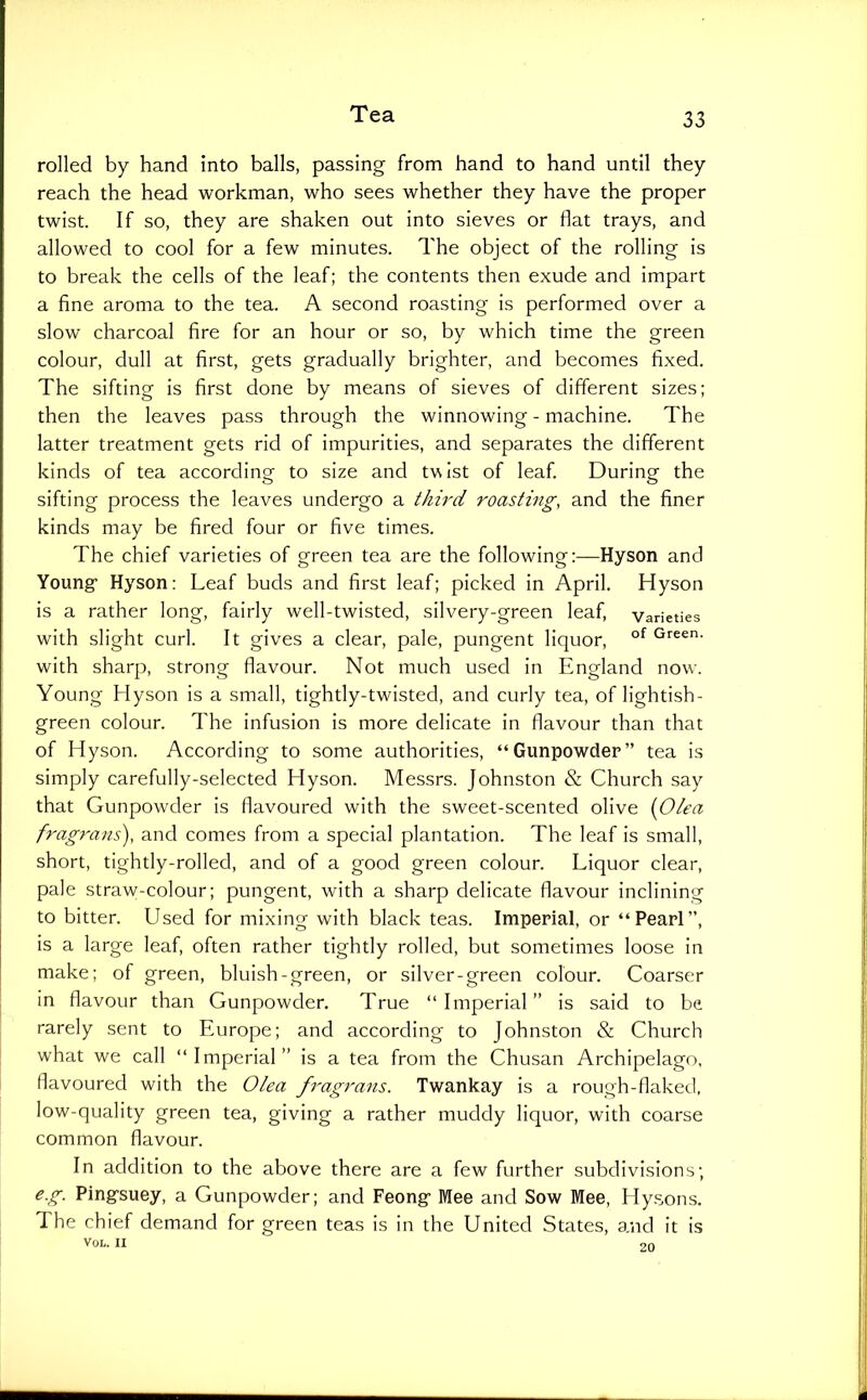 rolled by hand into balls, passing from hand to hand until they reach the head workman, who sees whether they have the proper twist. If so, they are shaken out into sieves or flat trays, and allowed to cool for a few minutes. The object of the rolling is to break the cells of the leaf; the contents then exude and impart a fine aroma to the tea. A second roasting is performed over a slow charcoal fire for an hour or so, by which time the green colour, dull at first, gets gradually brighter, and becomes fixed. The sifting is first done by means of sieves of different sizes; then the leaves pass through the winnowing - machine. The latter treatment gets rid of impurities, and separates the different kinds of tea according to size and twist of leaf During the sifting process the leaves undergo a third roasting, and the finer kinds may be fired four or five times. The chief varieties of green tea are the following:—Hyson and Youngf Hyson: Leaf buds and first leaf; picked in April. Hyson is a rather long, fairly well-twisted, silvery-green leaf, varieties with slight curl. It gives a clear, pale, pungent liquor, Green, with sharp, strong flavour. Not much used in England now. Young Hyson is a small, tightly-twisted, and curly tea, of lightish- green colour. The infusion is more delicate in flavour than that of Hyson. According to some authorities, “Gunpowder” tea is simply carefully-selected Hyson. Messrs. Johnston & Church say that Gunpowder is flavoured with the sweet-scented olive {Olea fragrans), and comes from a special plantation. The leaf is small, short, tightly-rolled, and of a good green colour. Liquor clear, pale straw-colour; pungent, with a sharp delicate flavour inclining to bitter. Used for mixing with black teas. Imperial, or “Pearl”, is a large leaf, often rather tightly rolled, but sometimes loose in make; of green, bluish-green, or silver-green colour. Coarser in flavour than Gunpowder. True “Imperial” is said to be rarely sent to Europe; and according to Johnston & Church what we call “ Imperial ” is a tea from the Chusan Archipelago, flavoured with the Olea fragrans. Twankay is a rough-flaked, low-quality green tea, giving a rather muddy liquor, with coarse common flavour. In addition to the above there are a few further subdivisions; e.g. Pingsuey, a Gunpowder; and Feongr Mee and Sow Mee, Hysons. The chief demand for green teas is in the United States, and it is VOL. II Of,