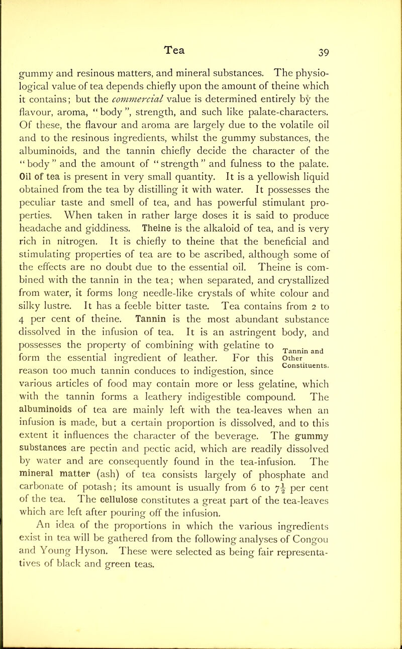 gummy and resinous matters, and mineral substances. The physio- logical value of tea depends chiefly upon the amount of theine which it contains; but the commercial value is determined entirely by the flavour, aroma, “body”, strength, and such like palate-characters. Of these, the flavour and aroma are largely due to the volatile oil and to the resinous ingredients, whilst the gummy substances, the albuminoids, and the tannin chiefly decide the character of the “body” and the amount of “strength” and fulness to the palate. Oil of tea is present in very small quantity. It is a yellowish liquid obtained from the tea by distilling it with water. It possesses the peculiar taste and smell of tea, and has powerful stimulant pro- perties. When taken in rather large doses it is said to produce headache and giddiness. Theine is the alkaloid of tea, and is very rich in nitrogen. It is chiefly to theine that the beneficial and stimulating properties of tea are to be ascribed, although some of the effects are no doubt due to the essential oil. Theine is com- bined with the tannin in the tea; when separated, and crystallized from water, it forms long needle-like crystals of white colour and silky lustre. It has a feeble bitter taste. Tea contains from 2 to 4 per cent of theine. Tannin is the most abundant substance dissolved in the infusion of tea. It is an astringent body, and possesses the property of combining with gelatine to ^ ^ form the essential ingredient of leather. For this other 1 . , .... . Constituents. reason too much tannin conduces to indigestion, since various articles of food may contain more or less gelatine, which with the tannin forms a leathery indigestible compound. The albuminoids of tea are mainly left with the tea-leaves when an infusion is made, but a certain proportion is dissolved, and to this extent it influences the character of the beverage. The gummy substances are pectin and pectic acid, which are readily dissolved by water and are consequently found in the tea-infusion. The mineral matter (ash) of tea consists largely of phosphate and carbonate of potash; its amount is usually from 6 to per cent of the tea. The cellulose constitutes a great part of the tea-leaves which are left after pouring off the infusion. An idea of the proportions in which the various ingredients exist in tea will be gathered from the following analyses of Congou and Young Hyson. These were selected as being fair representa- tives of black and green teas.