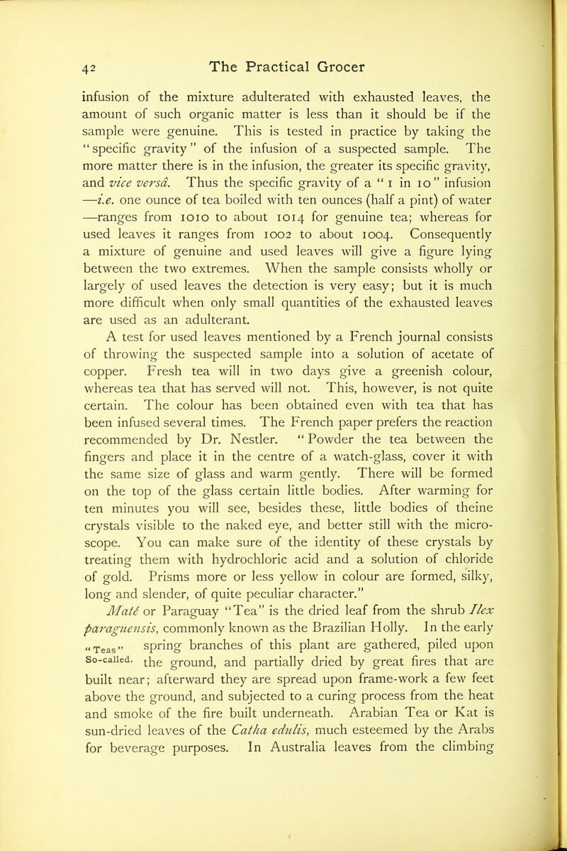 infusion of the mixture adulterated with exhausted leaves, the amount of such organic matter is less than it should be if the sample were genuine. This is tested in practice by taking the “specific gravity” of the infusion of a suspected sample. The more matter there is in the infusion, the greater its specific gravity, and vice versa. Thus the specific gravity of a “ i in lo” infusion —i.e. one ounce of tea boiled with ten ounces (half a pint) of water —ranges from loio to about 1014 for genuine tea; whereas for used leaves it ranges from 1002 to about 1004. Consequently a mixture of genuine and used leaves will give a figure lying between the two extremes. When the sample consists wholly or largely of used leaves the detection is very easy; but it is much more difficult when only small quantities of the exhausted leaves are used as an adulterant, A test for used leaves mentioned by a French journal consists of throwing the suspected sample into a solution of acetate of copper. Fresh tea will in two days give a greenish colour, whereas tea that has served will not. This, however, is not quite certain. The colour has been obtained even with tea that has been infused several times. The French paper prefers the reaction recommended by Dr. Nestler. “ Powder the tea between the fingers and place it in the centre of a watch-glass, cover it with the same size of glass and warm gently. There will be formed on the top of the glass certain little bodies. After warming for ten minutes you will see, besides these, little bodies of theine crystals visible to the naked eye, and better still with the micro- scope. You can make sure of the identity of these crystals by treating them with hydrochloric acid and a solution of chloride of gold. Prisms more or less yellow in colour are formed, silky, long and slender, of quite peculiar character,” Mats or Paraguay “Tea” is the dried leaf from the shrub Ilex parag^tensis, commonly known as the Brazilian Holly. In the early “Teas” spring branches of this plant are gathered, piled upon So-called. ground, and partially dried by great fires that are built near; afterward they are spread upon frame-work a few feet above the ground, and subjected to a curing process from the heat and smoke of the fire built underneath. Arabian Tea or Kat is sun-dried leaves of the Catha edulis, much esteemed by the Arabs for beverage purposes. In Australia leaves from the climbing