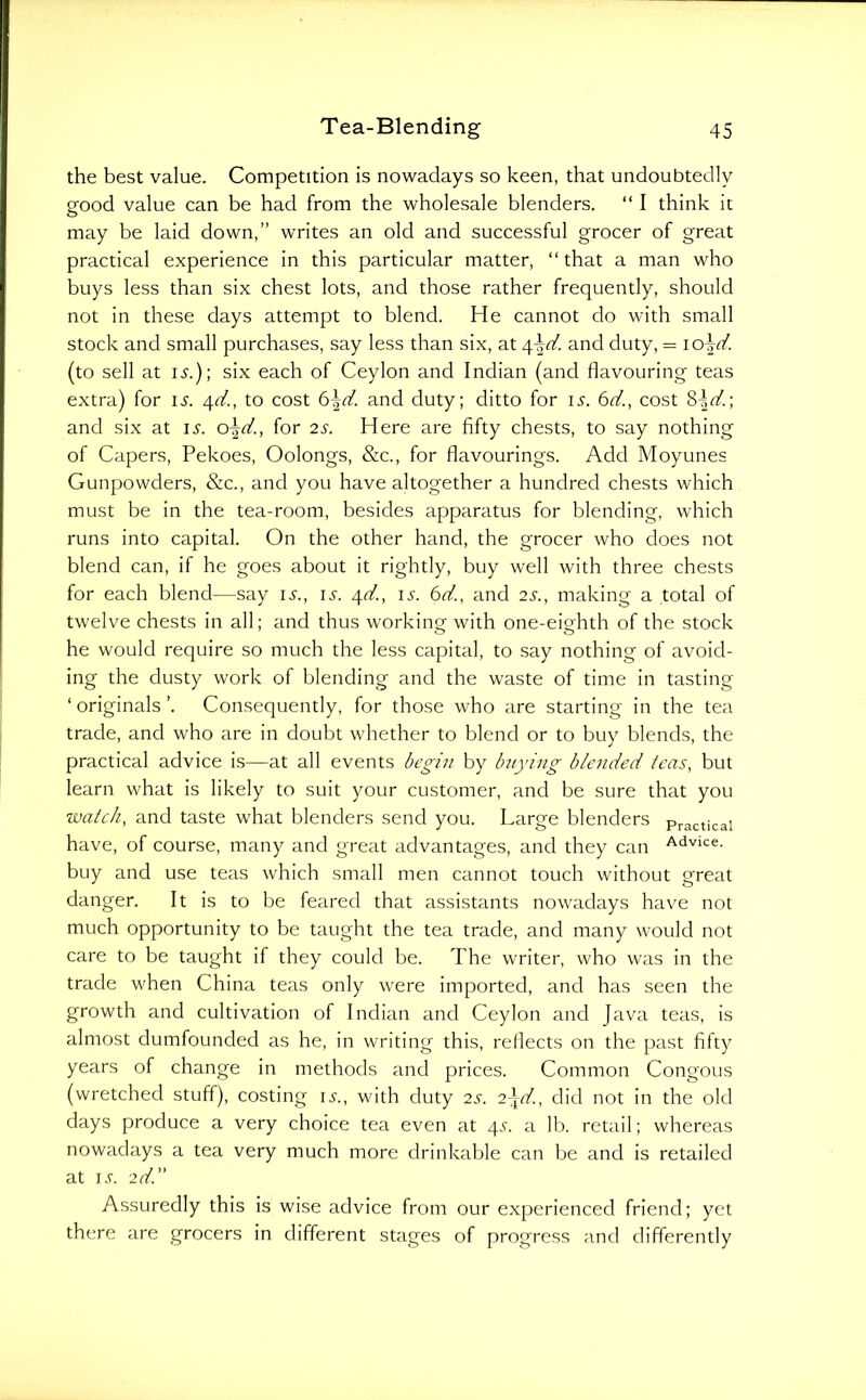 the best value. Competition is nowadays so keen, that undoubtedly good value can be had from the wholesale blenders. “ I think it may be laid down,” writes an old and successful grocer of great practical experience in this particular matter, “ that a man who buys less than six chest lots, and those rather frequently, should not in these days attempt to blend. He cannot do with small stock and small purchases, say less than six, at and duty, = io-r(/. (to sell at i^.); six each of Ceylon and Indian (and flavouring teas extra) for ij'. 4^, to cost 6jd. and duty; ditto for li'. 6d., cost 8-^rt'.; and six at is. for 2s. Here are fifty chests, to say nothing of Capers, Pekoes, Oolongs, &c., for flavourings. Add Moyunes Gunpowders, &c., and you have altogether a hundred chests which must be in the tea-room, besides apparatus for blending, which runs into capital. On the other hand, the grocer who does not blend can, if he goes about it rightly, buy well with three chests for each blend—say li-., u. 4^, is. 6d., and 2s., making a total of twelve chests in all; and thus working with one-eighth of the stock he would require so much the less capital, to say nothing of avoid- ing the dusty work of blending and the waste of time in tasting ‘ originals ’. Consequently, for those who are starting in the tea trade, and who are in doubt whether to blend or to buy blends, the practical advice is—at all events de£-i7i by htying bleiided teas, but learn what is likely to suit your customer, and be sure that you watch, and taste what blenders send you. Large blenders practical have, of course, many and great advantages, and they can Advice, buy and use teas which small men cannot touch without great danger. It is to be feared that assistants now^idays have not much opportunity to be taught the tea trade, and many would not care to be taught if they could be. The writer, who was in the trade when China teas only were imported, and has seen the growth and cultivation of Indian and Ceylon and Java teas, is almost dumfounded as he, in writing this, reflects on the past fifty years of change in methods and prices. Common Congous (wretched stuff), costing is., with duty 2s. 2\d., did not in the old days produce a very choice tea even at 4.9. a lb. retail; whereas nowadays a tea very much more drinkable can be and is retailed at KC 2d.” Assuredly this is wise advice from our experienced friend; yet there are grocers in different stages of progress and differently