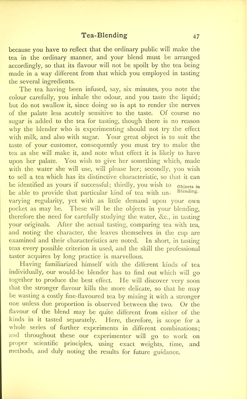 because you have to reflect that the ordinary public will make the tea in the ordinary manner, and your blend must be arranged accordingly, so that its flavour will not be spoilt by the tea being made in a way different from that which you employed in tasting the several ingredients. The tea having been infused, say, six minutes, you note the colour carefully, you inhale the odour, and you taste the liquid; but do not swallow it, since doing so is apt to render the nerves of the palate less acutely sensitive to the taste. Of course no sugar is added to the tea for tasting, though there is no reason why the blender who is experimenting should not try the effect with milk, and also with sugar. Your great object is to suit the taste of your customer, consequently you must try to make the tea as she will make it, and note what effect it is likely to have upon her palate. You wish to give her something which, made with the water she will use, will please her; secondly, you wish to sell a tea which has its distinctive characteristic, so that it can be identifled as yours if successful; thirdly, you wish to objects in be able to provide that particular kind of tea with un- Blending, varying regularity, yet with as little demand upon your own pocket as may be. These will be the objects in your blending, therefore the need for carefully studying the water, &c., in tasting your originals. After the actual tasting, comparing tea with tea, and noting the character, the leaves themselves in the cup are examined and their characteristics are noted. In short, in tastinof teas every possible criterion is used, and the skill the professional taster acquires by long practice is marvellous. Having familiarized himself with the different kinds of tea individually, our would-be blender has to find out which will go together to produce the best effect. He will discover very soon that the stronger flavour kills the more delicate, so that he may be wasting a costly fine-flavoured tea by mixing it with a stronger one unless due proportion is observed between the two. Or the flavour of the blend may be quite different from either of the kinds in it tasted separately. Here, therefore, is scope for a whole series of further experiments in different combinations; and throughout these our experimenter will go to work on proper scientific principles, using exact weights, time, and methods, and duly noting the results for future guidance.