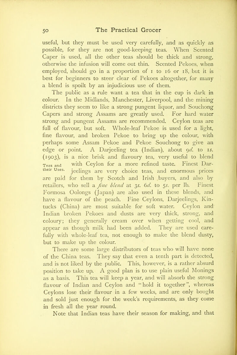 useful, but they must be used very carefully, and as quickly as possible, for they are not good-keeping teas. When Scented Caper is used, all the other teas should be thick and strong, otherwise the infusion will come out thin. Scented Pekoes, when employed, should go in a proportion of i to i6 or i8, but it is best for beginners to steer clear of Pekoes altogether, for many a blend is spoilt by an injudicious use of them. The public as a rule want a tea that in the cup is dark in colour. In the Midlands, Manchester, Liverpool, and the mining districts they seem to like a strong pungent liquor, and Souchong Capers and strong Assams are greatly used. For hard water strong and pungent Assams are recommended. Ceylon teas are full of flavour, but soft. Whole-leaf Pekoe is used for a light, fine flavour, and broken Pekoe to bring up the colour, with perhaps some Assam Pekoe and Pekoe Souchong to give an edge or point. A Darjeeling tea (Indian), about <^d. to i.y. (1903), is a nice brisk and flavoury tea, very useful to blend Teas and with Ceylon for a more refined taste. Finest Dar- their Uses, jeelings are very choice teas, and enormous prices are paid for them by Scotch and Irish buyers, and also by retailers, who sell a fine blend at ^s. 6d. to 5.?. per lb. Finest Formosa Oolongs (Japan) are also used in these blends, and have a flavour of the peach. Fine Ceylons, Darjeelings, Kin- tucks (China) are most suitable for soft water. Ceylon and Indian broken Pekoes and dusts are very thick, strong, and coloury; they generally cream over when getting cool, and appear as though milk had been added. They are used care- fully with whole-leaf tea, not enough to make the blend dusty, but to make up the colour. There are some larg-e distributors of teas who will have none of the China teas. They say that even a tenth part is detected, and is not liked by the public. This, however, is a rather absurd position to take up. A good plan is to use plain useful Monings as a basis. This tea will keep a year, and will absorb the strong flavour of Indian and Ceylon and “hold it together”, whereas Ceylons lose their flavour in a few weeks, and are only bought and sold just enough for the week’s requirements, as they come in fresh all the year round. Note that Indian teas have their season for making, and that