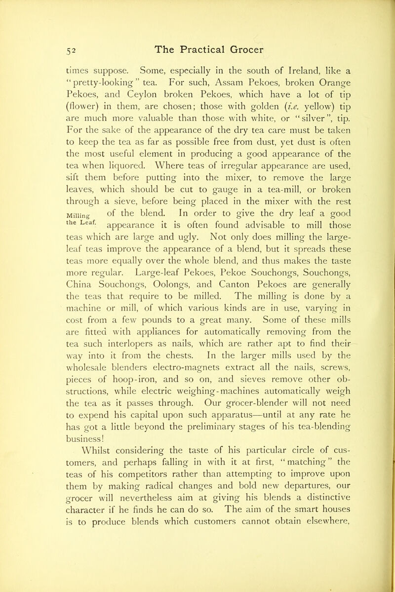 times suppose. Some, especially in the south of Ireland, like a “ pretty-looking ” tea. For such, Assam Pekoes, broken Orange Pekoes, and Ceylon broken Pekoes, which have a lot of tip (flower) in them, are chosen; those with golden {i.e. yellow) tip are much more valuable than those with white, or “silver”, tip. For the sake of the appearance of the dry tea care must be taken to keep the tea as far as possible free from dust, yet dust is often the most useful element in producing a good appearance of the tea when liquored. Where teas of irregular appearance are used, sift them before putting into the mixer, to remove the large leaves, which should be cut to gauge in a tea-mill, or broken through a sieve, before being placed in the mixer with the rest Milling of fho blend. In order to give the dry leaf a good the Leaf, appearance it is often found advisable to mill those teas which are large and ugly. Not only does milling the large- leaf teas improve the appearance of a blend, but it spreads these teas more equally over the whole blend, and thus makes the taste more regular. Large-leaf Pekoes, Pekoe Souchongs, Souchongs, China Souchongs, Oolongs, and Canton Pekoes are generally the teas that require to be milled. The milling is done by a machine or mill, of which various kinds are in use, varying in cost from a few pounds to a great many. Some of these mills are fitted with appliances for automatically removing from the tea such interlopers as nails, which are rather apt to find their way into it from the chests. In the larger mills used by the wholesale blenders electro-magnets extract all the nails, screws, pieces of hoop-iron, and so on, and sieves remove other ob- structions, while electric weighing-machines automatically weigh the tea as it passes through. Our grocer-blender will not need to expend his capital upon such apparatus—until at any rate he has got a little beyond the preliminary stages of his tea-blending business! Whilst considering the taste of his particular circle of cus- tomers, and perhaps falling in with it at first, “matching” the teas of his competitors rather than attempting to improve upon them by making radical changes and bold new departures, our grocer will nevertheless aim at giving his blends a distinctive character if he finds he can do so. The aim of the smart houses is to produce blends which customers cannot obtain elsewhere,