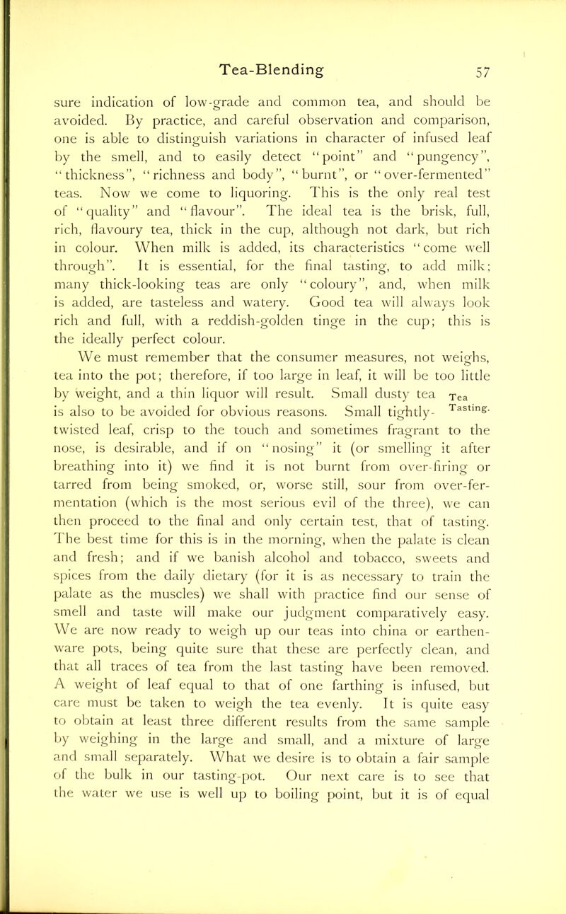 sure indication of low-grade and common tea, and should be avoided. By practice, and careful observation and comparison, one is able to distino-uish variations in character of infused leaf o by the smell, and to easily detect “point” and “pungency”, “thickness”, “richness and body”, “burnt”, or “over-fermented” teas. Now we come to liquoring. This is the only real test of “quality” and “flavour”. The ideal tea is the brisk, full, rich, flavoury tea, thick in the cup, although not dark, but rich in colour. When milk is added, its characteristics “come well through”. It is essential, for the final tasting, to add milk; many thick-looking teas are only “coloury”, and, when milk is added, are tasteless and watery. Good tea will always look rich and full, with a reddish-golden tinge in the cup; this is the ideally perfect colour. We must remember that the consumer measures, not weighs, tea into the pot; therefore, if too large in leaf, it will be too little by weight, and a thin liquor will result. Small dusty tea Tea is also to be avoided for obvious reasons. Small tightly- Tasting, twisted leaf, crisp to the touch and sometimes fragrant to the nose, is desirable, and if on “nosing” it (or smelling it after breathing into it) we find it is not burnt from over-firing or tarred from being smoked, or, worse still, sour from over-fer- mentation (which is the most serious evil of the three), we can then proceed to the final and only certain test, that of tasting. The best time for this is in the morning, when the palate is clean and fresh; and if we banish alcohol and tobacco, sweets and spices from the daily dietary (for it is as necessary to train the palate as the muscles) we shall with practice find our sense of smell and taste will make our judgment comparatively easy. We are now ready to weigh up our teas into china or earthen- ware pots, being quite sure that these are perfectly clean, and that all traces of tea from the last tastina- have been removed. O A weight of leaf equal to that of one farthing is infused, but care must be taken to weigh the tea evenly. It is quite easy to obtain at least three different results from the same sample by weighing in the large and small, and a mixture of large and small separately. What we desire is to obtain a fair sample of the bulk in our tasting-pot. Our next care is to see that the water we use is well up to boiling point, but it is of equal