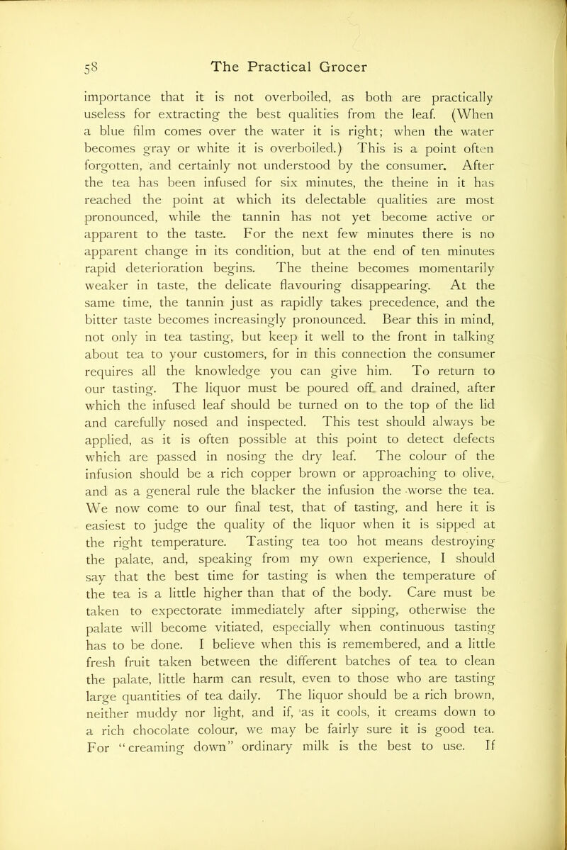 importance that it is not overboiled, as both are practically useless for extracting the best qualities from the leaf. (When a blue film comes over the water it is right; when the water becomes gray or white it is overboiled.) This is a point often forgotten, and certainly not understood by the consumer. After the tea has been infused for six minutes, the theine in it has reached the point at which its delectable qualities are most pronounced, while the tannin has not yet become active or apparent to the taste. For the next few minutes there is no apparent change in its condition, but at the end of ten minutes rapid deterioration begins. The theine becomes momentarily weaker in taste, the delicate flavouring disappearing. At the same time, the tannin just as rapidly takes precedence, and the bitter taste becomes increasingly pronounced. Bear this in mind, not only in tea tasting, but keep it well to the front in talking about tea to your customers, for in this connection the consumer requires all the knowledge you can give him. To return to our tasting. The liquor must be poured off. and drained, after which the infused leaf should be turned on to the top of the lid and carefully nosed and inspected. This test should always be applied, as it is often possible at this point to detect defects which are passed in nosing the dry leaf. The colour of the infusion should be a rich copper brown or approaching to olive, and as a eeneral rule the blacker the infusion the worse the tea. We now come to our final test, that of tasting, and here it is easiest to judge the quality of the liquor when it is sipped at the right temperature. Tasting tea too hot means destroying the palate, and, speaking from my own experience, I should say that the best time for tasting is when the temperature of the tea is a little higher than that of the body. Care must be taken to expectorate immediately after sipping, otherwise the palate will become vitiated, especially when continuous tasting has to be done. I believe when this is remembered, and a little fresh fruit taken between the different batches of tea to clean the palate, little harm can result, even to those who are tasting large quantities of tea daily. The liquor should be a rich brown, neither muddy nor light, and if, 'as it cools, it creams down to a rich chocolate colour, we may be fairly sure it is good tea. For “creaming down” ordinary milk is the best to use. If