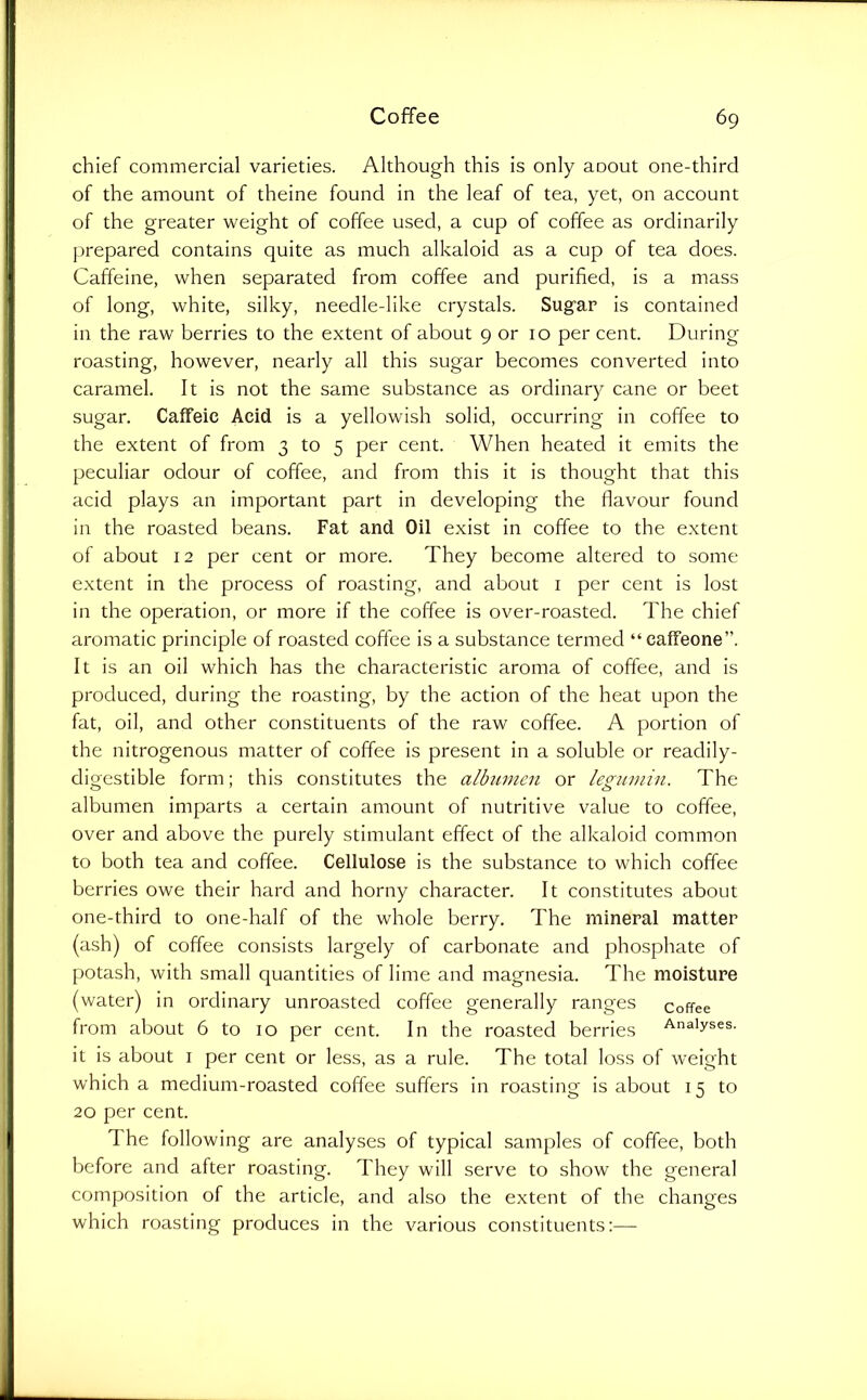 chief commercial varieties. Although this is only aoout one-third of the amount of theine found in the leaf of tea, yet, on account of the greater weight of coffee used, a cup of coffee as ordinarily prepared contains quite as much alkaloid as a cup of tea does. Caffeine, when separated from coffee and purified, is a mass of long, white, silky, needle-like crystals. Sugar is contained in the raw berries to the extent of about 9 or 10 per cent. During roasting, however, nearly all this sugar becomes converted into caramel. It is not the same substance as ordinary cane or beet sugar. Caffeic Acid is a yellowish solid, occurring in coffee to the extent of from 3 to 5 per cent. When heated it emits the peculiar odour of coffee, and from this it is thought that this acid plays an important part in developing the flavour found in the roasted beans. Fat and Oil exist in coffee to the extent of about 12 per cent or more. They become altered to some extent in the process of roasting, and about i per cent is lost in the operation, or more if the coffee is over-roasted. The chief aromatic principle of roasted coffee is a substance termed “caffeone”. It is an oil which has the characteristic aroma of coffee, and is produced, during the roasting, by the action of the heat upon the fat, oil, and other constituents of the raw coffee. A portion of the nitrogenous matter of coffee is present in a soluble or readily- digestible form; this constitutes the albumen or lesiumin. The albumen imparts a certain amount of nutritive value to coffee, over and above the purely stimulant effect of the alkaloid common to both tea and coffee. Cellulose is the substance to which coffee berries owe their hard and horny character. It constitutes about one-third to one-half of the whole berry. The mineral matter (ash) of coffee consists largely of carbonate and phosphate of potash, with small quantities of lime and magnesia. The moisture (water) in ordinary unroasted coffee generally ranges coffee from about 6 to 10 per cent. In the roasted berries Analyses, it is about i per cent or less, as a rule. The total loss of weight which a medium-roasted coffee suffers in roasting is about 15 to 20 per cent. 1 he following are analyses of typical samples of coffee, both before and after roasting. They will serve to show the general composition of the article, and also the extent of the changes which roasting produces in the various constituents:—