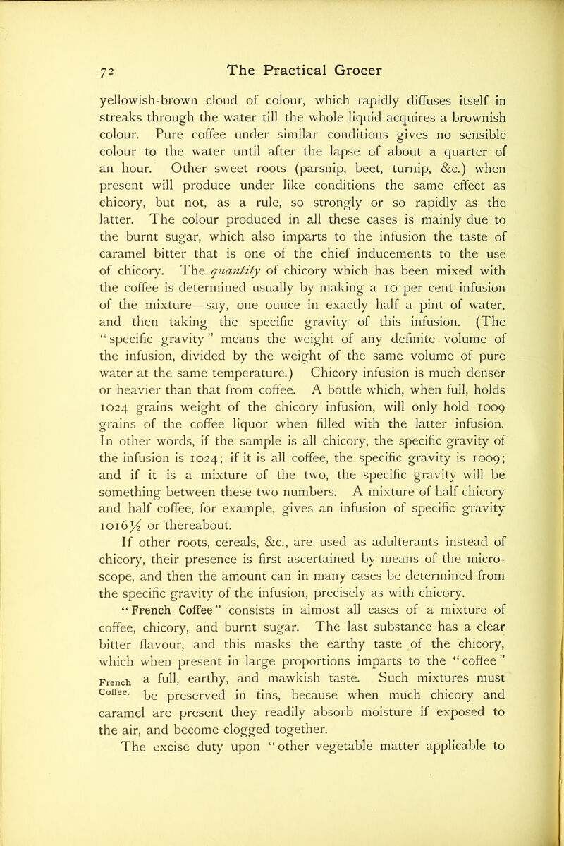 yellowish-brown cloud of colour, which rapidly diffuses itself in streaks through the water till the whole liquid acquires a brownish colour. Pure coffee under similar conditions gives no sensible colour to the water until after the lapse of about a quarter of an hour. Other sweet roots (parsnip, beet, turnip, &c.) when present will produce under like conditions the same effect as chicory, but not, as a rule, so strongly or so rapidly as the latter. The colour produced in all these cases is mainly due to the burnt sugar, which also imparts to the infusion the taste of caramel bitter that is one of the chief inducements to the use of chicory. The quantity of chicory which has been mixed with the coffee is determined usually by making a lo per cent infusion of the mixture—say, one ounce in exactly half a pint of water, and then taking the specific gravity of this infusion. (The “specific gravity” means the weight of any definite volume of the infusion, divided by the weight of the same volume of pure water at the same temperature.) Chicory infusion is much denser or heavier than that from coffee. A bottle which, when full, holds 1024 grains weight of the chicory infusion, will only hold 1009 grains of the coffee liquor when filled with the latter infusion. In other words, if the sample is all chicory, the specific gravity of the infusion is 1024; if it is all coffee, the specific gravity is 1009; and if it is a mixture of the two, the specific gravity will be something between these two numbers. A mixture of half chicory and half coffee, for example, gives an infusion of specific gravity 1016^ or thereabout. If other roots, cereals, &c., are used as adulterants Instead of chicory, their presence is first ascertained by means of the micro- scope, and then the amount can in many cases be determined from the specific gravity of the infusion, precisely as with chicory. “French Coffee” consists in almost all cases of a mixture of coffee, chicory, and burnt sugar. The last substance has a clear bitter flavour, and this masks the earthy taste of the chicory, which when present in large proportions imparts to the “coffee” French ^ f^ll, earthy, and mawkish taste. Such mixtures must Coffee, preserved in tins, because when much chicory and caramel are present they readily absorb moisture if exposed to the air, and become clogged together. The excise duty upon “ other vegetable matter applicable to