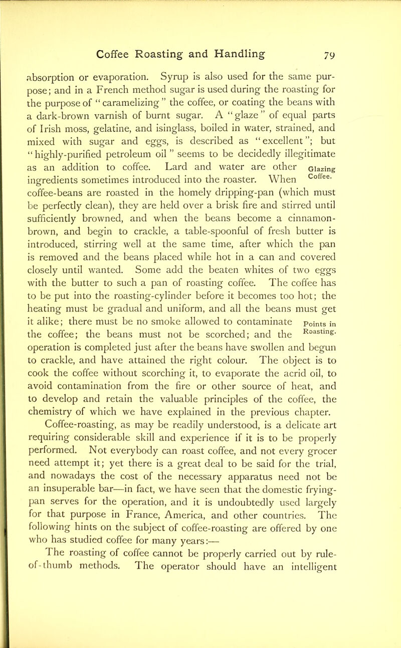 absorption or evaporation. Syrup is also used for the same pur- pose; and in a French method sugar is used during the roasting for the purpose of “caramelizing” the coffee, or coating the beans with a dark-brown varnish of burnt sugar. A “glaze” of equal parts of Irish moss, gelatine, and isinglass, boiled in water, strained, and mixed with sugar and eggs, is described as “excellent”; but “highly-purified petroleum oil ” seems to be decidedly illegitimate as an addition to coffee. Lard and water are other Glazing ingredients sometimes introduced into the roaster. When Coffee, coffee-beans are roasted in the homely dripping-pan (which must be perfectly clean), they are held over a brisk fire and stirred until sufficiently browned, and when the beans become a cinnamon- brown, and begin to crackle, a table-spoonful of fresh butter is introduced, stirring well at the same time, after which the pan is removed and the beans placed while hot in a can and covered closely until wanted. Some add the beaten whites of two eggs with the butter to such a pan of roasting coffee. The coffee has to be put into the roasting-cylinder before it becomes too hot; the heating must be gradual and uniform, and all the beans must get it alike; there must be no smoke allowed to contaminate Points in the coffee; the beans must not be scorched; and the R°astmg. operation is completed just after the beans have swollen and begun to crackle, and have attained the right colour. The object is to cook the coffee without scorching it, to evaporate the acrid oil, to avoid contamination from the fire or other source of heat, and to develop and retain the valuable principles of the coffee, the chemistry of which we have explained in the previous chapter. Coffee-roasting, as may be readily understood, is a delicate art requiring considerable skill and experience if it is to be properly performed. Not everybody can roast coffee, and not every grocer need attempt it; yet there is a great deal to be said for the trial, and nowadays the cost of the necessary apparatus need not be an insuperable bar—in fact, we have seen that the domestic frying- pan serves for the operation, and it is undoubtedly used largely for that purpose in France, America, and other countries. The following hints on the subject of coffee-roasting are offered by one who has studied coffee for many years:— The roasting of coffee cannot be properly carried out by rule- of-thumb methods. The operator should have an intelligent