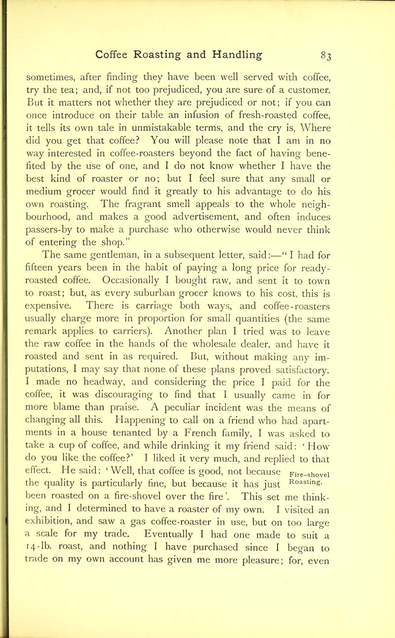 sometimes, after finding they have been well served with coffee, try the tea; and, if not too prejudiced, you are sure of a customer. But it matters not whether they are prejudiced or not; if you can once introduce on their table an infusion of fresh-roasted coffee, it tells its own tale in unmistakable terms, and the cry is. Where did you get that coffee? You will please note that I am in no way interested in coffee-roasters beyond the fact of having bene- fited by the use of one, and I do not know whether I have the best kind of roaster or no; but I feel sure that any small or medium grocer would find it greatly to his advantage to do his own roasting. The fragrant smell appeals to the whole neigh- bourhood, and makes a good advertisement, and often induces passers-by to make a purchase who otherwise would never think of entering the shop.” The same gentleman, in a subsequent letter, said:—“ I had for fifteen years been in the habit of paying a long price for ready- roasted coffee. Occasionally I bought raw, and sent it to town to roast; but, as every suburban grocer knows to his cost, this is expensive. There is carriage both ways, and coffee-roasters usually charge more in proportion for small quantities (the same remark applies to carriers). Another plan I tried was to leave the raw coffee in the hands of the wholesale dealer, and have it roasted and sent in as required. But, without making any im- putations, I may say that none of these plans proved satisfactory. I made no headway, and considering the price I paid for the coffee, it was discouraging to find that I usually came in for more blame than praise. A peculiar incident was the means of changing all this. Happening to call on a friend who had apart- ments in a house tenanted by a French family, I was asked to take a cup of coffee, and while drinking it my friend said: ‘ How do you like the coffee?’ I liked it very much, and replied to that effect. He said: ‘Well, that coffee is good, not because pire-shovei the quality is particularly fine, but because it has just Coasting, been roasted on a fire-shovel over the fire’. This set me think- ing, and I determined to have a roaster of my own. I visited an exhibition, and saw a gas coffee-roaster in use, but on too large a scale for my trade. Eventually I had one made to suit a 14-lb. roast, and nothing I have purchased since I began to trade on my own account has given me more pleasure; for, even