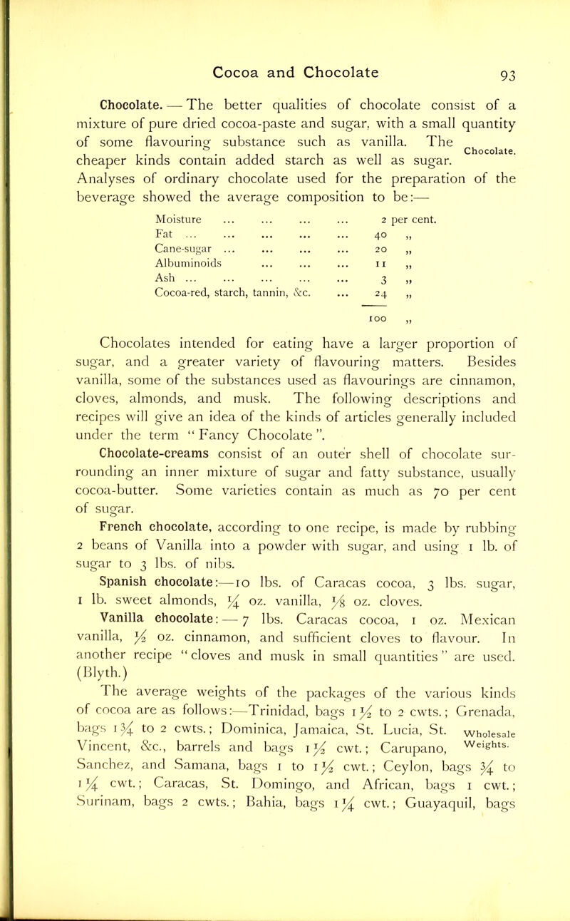 Chocolate. — The better qualities of chocolate consist of a mixture of pure dried cocoa-paste and sugar, with a small quantity of some flavouring substance such as vanilla. The ^ ^ cheaper kinds contain added starch as well as sugar. Analyses of ordinary chocolate used for the preparation of the beverage showed the average composition to be:— Moisture 2 Fat 40 Cane-sugar ... 20 Albuminoids 11 Ash ... 3 Cocoa-red, starch, tannin, &c. 24 lOO Chocolates Intended for eating have a larger proportion of sugar, and a greater variety of flavouring matters. Besides vanilla, some of the substances used as flavourings are cinnamon, cloves, almonds, and musk. The following descriptions and recipes will give an idea of the kinds of articles generally included under the term “ Fancy Chocolate ”. Chocolate-creams consist of an outer shell of chocolate sur- rounding an inner mixture of sugar and fatty substance, usually cocoa-butter. Some varieties contain as much as 70 per cent of sugar. French chocolate, according to one recipe, is made by rubbing 2 beans of Vanilla into a powder with sugar, and using i lb. of sugar to 3 lbs. of nibs. Spanish chocolate:—10 lbs. of Caracas cocoa, 3 lbs. sugar, I lb. sweet almonds, ^ oz. vanilla, y% oz. cloves. Vanilla chocolate:—7 lbs. Caracas cocoa, i oz. Mexican vanilla, ^ oz. cinnamon, and sufiicient cloves to flavour. In another recipe “ cloves and musk in small quantities ” are used. (Blyth.) The average weights of the packages of the various kinds of cocoa are as follows:—Trinidad, bags i to 2 cwts.; Grenada, bags to 2 cwts.; Dominica, Jamaica, St. Lucia, St. wholesale Vincent, &c., barrels and bags i cwt.; Carupano, heights. Sanchez, and Samana, bags i to i cwt.; Ceylon, bags ^ to Icwt.; Caracas, St. Domingo, and African, bags i cwt.; Surinam, bags 2 cwts.; Bahia, bags cwt.; Guayaquil, bags