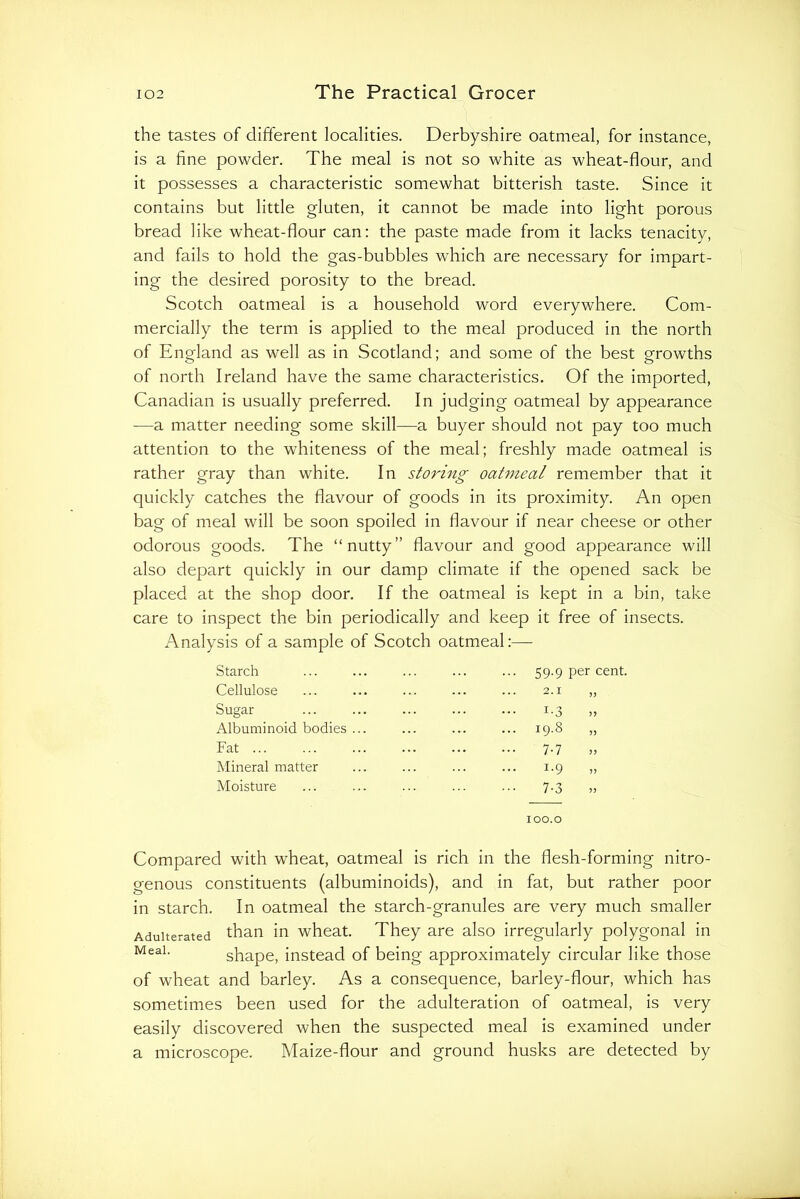 the tastes of different localities. Derbyshire oatmeal, for instance, is a fine powder. The meal is not so white as wheat-flour, and it possesses a characteristic somewhat bitterish taste. Since it contains but little gluten, it cannot be made into light porous bread like wheat-flour can: the paste made from it lacks tenacity, and fails to hold the gas-bubbles which are necessary for impart- ing the desired porosity to the bread. Scotch oatmeal is a household word everywhere. Com- mercially the term is applied to the meal produced in the north of England as well as in Scotland; and some of the best growths of north Ireland have the same characteristics. Of the imported, Canadian is usually preferred. In judging oatmeal by appearance —a matter needing some skill—a buyer should not pay too much attention to the whiteness of the meal; freshly made oatmeal is rather gray than white. In storing oatmeal remember that it quickly catches the flavour of goods in its proximity. An open bag of meal will be soon spoiled in flavour if near cheese or other odorous goods. The “nutty” flavour and good appearance will also depart quickly in our damp climate if the opened sack be placed at the shop door. If the oatmeal is kept in a bin, take care to inspect the bin periodically and keep it free of insects. Analysis of a sample of Scotch oatmeal:— Starch Cellulose Sugar Albuminoid bodies Fat ... Mineral matter Moisture 59.9 per cent. 2.1 1-3 19.8 „ 7-7 1-9 » 7-3 100.0 Compared with wheat, oatmeal is rich in the flesh-forming nitro- genous constituents (albuminoids), and in fat, but rather poor in starch. In oatmeal the starch-granules are very much smaller Adulterated than in wheat. They are also irregularly polygonal in shape, instead of being approximately circular like those of wheat and barley. As a consequence, barley-flour, which has sometimes been used for the adulteration of oatmeal, is very easily discovered when the suspected meal is examined under a microscope. Maize-flour and ground husks are detected by