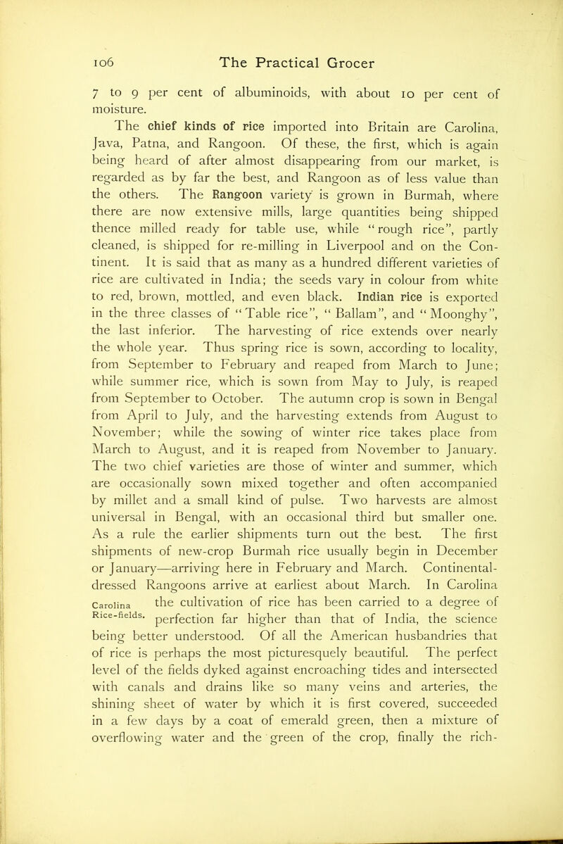 7 to 9 per cent of albuminoids, with about lo per cent of moisture. The chief kinds of rice imported into Britain are Carolina, Java, Patna, and Rangoon. Of these, the first, which is again being heard of after almost disappearing from our market, is regarded as by far the best, and Rangoon as of less value than the others. The Rangoon variety is grown in Burmah, where there are now extensive mills, large quantities being shipped thence milled ready for table use, while “rough rice”, partly cleaned, is shipped for re-milling in Liverpool and on the Con- tinent. It is said that as many as a hundred different varieties of rice are cultivated in India; the seeds vary in colour from white to red, brown, mottled, and even black. Indian rice is exported in the three classes of “Table rice”, “ Ballam”, and “Moonghy”, the last inferior. The harvesting of rice extends over nearly the whole year. Thus spring rice is sown, according to locality, from September to February and reaped from March to June; while summer rice, which is sown from May to July, is reaped from September to October. The autumn crop is sown in Bengal from April to July, and the harvesting extends from August to November; while the sowing of winter rice takes place from March to August, and it is reaped from November to January. The two chief varieties are those of winter and summer, which are occasionally sown mixed together and often accompanied by millet and a small kind of pulse. Two harvests are almost universal in Bengal, with an occasional third but smaller one. As a rule the earlier shipments turn out the best. The first shipments of new-crop Burmah rice usually begin in December or January—arriving here in February and March. Continental- dressed Rangoons arrive at earliest about March. In Carolina Carolina the Cultivation of rice has been carried to a degree of Rice-fields, pej-fection far higher than that of India, the science being better understood. Of all the American husbandries that of rice is perhaps the most picturesquely beautiful. The perfect level of the fields dyked against encroaching tides and intersected with canals and drains like so many veins and arteries, the shining sheet of water by which it is first covered, succeeded in a few days by a coat of emerald green, then a mixture of overflowing water and the green of the crop, finally the rich-