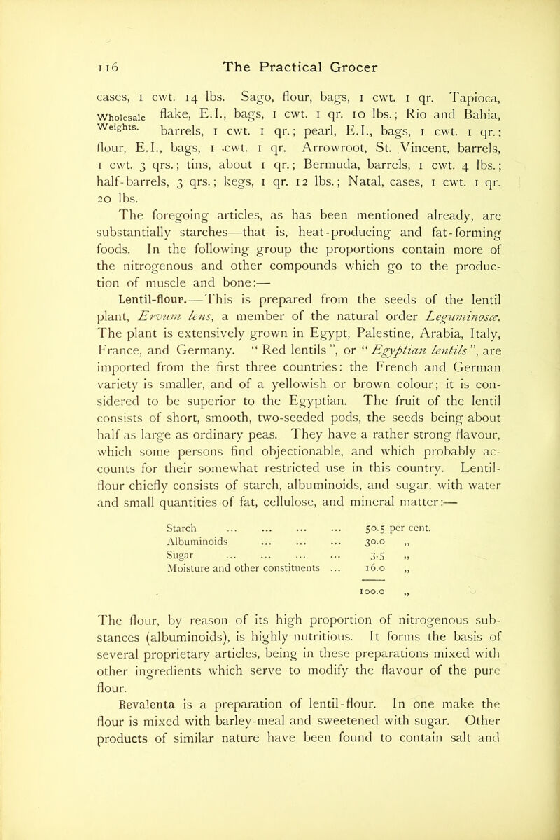 cases, I cwt. 14 lbs. Sago, flour, bags, i cwt. i qr. Tapioca, Wholesale flake, E.I., bags, i cwt. i qr. 10 lbs.; Rio and Bahia, Weights. barrels, i cwt. i qr.; pearl, E.I., bags, i cwt. i qr.: flour, E.I., bags, i .cwt, i qr. Arrowroot, St. Vincent, barrels, I cwt. 3 qrs.; tins, about i qr.; Bermuda, barrels, i cwt. 4 lbs.; half-barrels, 3 qrs.; kegs, i qr. 12 lbs.; Natal, cases, i cwt. i qr. 20 lbs. The foregoing articles, as has been mentioned already, are substantially starches—that is, heat-producing and fat-forming foods. In the following group the proportions contain more of the nitrogenous and other compounds which go to the produc- tion of muscle and bone:— Lentil-flour. — This is prepared from the seeds of the lentil plant, Ei'vuin lens, a member of the natural order Leguminosce. The plant is extensively grown in Egypt, Palestine, Arabia, Italy, France, and Germany. “ Red lentils”, or ''Egyptian lentils, are imported from the first three countries: the French and German variety is smaller, and of a yellowish or brown colour; it is con- sidered to be superior to the Egyptian. The fruit of the lentil consists of short, smooth, two-seeded pods, the seeds being about half as large as ordinary peas. They have a rather strong flavour, which some persons find objectionable, and which probably ac- counts for their somewhat restricted use in this country. Lentil- flour chiefly consists of starch, albuminoids, and sugar, with water and small quantities of fat, cellulose, and mineral matter:— Starch 50.5 per cent. Albuminoids 30-0 Sugar 3-5 Moisture and other constituents ... 16.0 100.0 „ The flour, by reason of its high proportion of nitrogenous sub- stances (albuminoids), is highly nutritious. It forms the basis of several proprietary articles, being in these preparations mixed with other ingredients which serve to modify the flavour of the pure flour. Revalenta is a preparation of lentil-flour. In one make the flour is mixed with barley-meal and sweetened with sugar. Other products of similar nature have been found to contain salt and