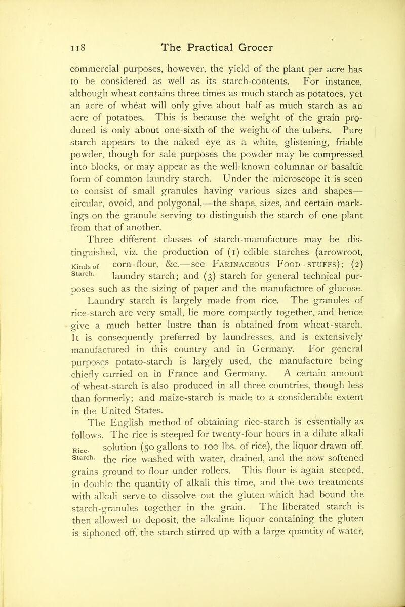 commercial purposes, however, the yield of the plant per acre has to be considered as well as its starch-contents. For instance, although wheat contains three times as much starch as potatoes, yet an acre of wheat will only give about half as much starch as an acre of potatoes. This is because the weight of the grain pro- duced is only about one-sixth of the weight of the tubers. Pure starch appears to the naked eye as a white, glistening, friable powder, though for sale purposes the powder may be compressed into blocks, or may appear as the well-known columnar or basaltic form of common laundry starch. Under the microscope it is seen to consist of small granules having various sizes and shapes— circular, ovoid, and polygonal,—the shape, sizes, and certain mark- ings on the granule serving to distinguish the starch of one plant from that of another. Three different classes of starch-manufacture may be dis- tinguished, viz. the production of (i) edible starches (arrowroot, Kindsof com-flour, &c.—See Farinaceous Food - stuffs); (2) Starch. laundry starch; and (3) starch for general technical pur- poses such as the sizing of paper and the manufacture of glucose. Laundry starch is largely made from rice. The granules of rice-starch are very small, lie more compactly together, and hence give a much better lustre than is obtained from wheat-starch. It is consequently preferred by laundresses, and is extensively manufactured in this country and in Germany. For general purposes potato-starch is largely used, the manufacture being chiefly carried on in France and Germany. A certain amount of wheat-starch is also produced in all three countries, though less than formerly; and maize-starch is made to a considerable extent in the United States. The English method of obtaining rice-starch is essentially as follows. The rice is steeped for twenty-four hours in a dilute alkali Rice. solution (50 gallons to 100 lbs. of rice), the liquor drawn off, starch, Hce washed with water, drained, and the now softened grains ground to flour under rollers. This flour is again steeped, in double the quantity of alkali this time, and the two treatments with alkali serve to dissolve out the gluten which had bound the starch-granules together in the grain. The liberated starch is then allowed to deposit, the alkaline liquor containing the gluten is siphoned off, the starch stirred up with a large quantity of water.