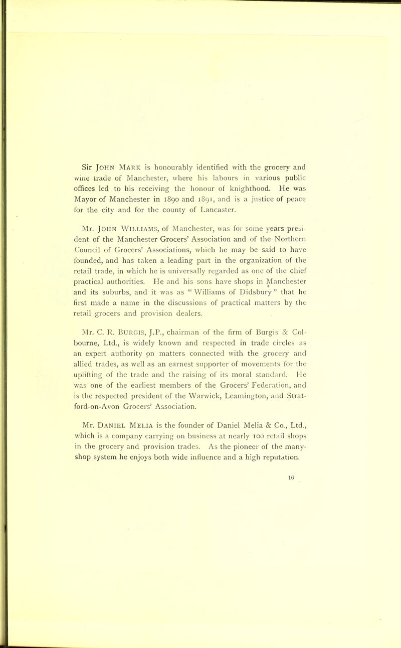 Sir John Mark is honourably identified with the grocery and wine trade of Manchester, where his labours in various public offices led to his receiving the honour of knighthood. He was Mayor of Manchester in 1890 and 1891, and is a justice of peace for the city and for the county of Lancaster. Mr. John Wili.iams, of Manchester, was for some years presi- dent of the Manchester Grocers' Association and of the Northern Council of Grocers’ Associations, which he may be said to have founded, and has taken a leading part in the organization of the retail trade, in which he is universally regarded as one of the chief practical authorities. He and his sons have shops in Manchester and its suburbs, and it was as “Williams of Didsbury” that he first made a name in the discussions of practical matters by the retail grocers and provision dealers. Mr. C. R. Burgis, J.P., chairman of the firm of Burgis & Col- bourne. Ltd., is widely known and respected in trade circles as an expert authority on matters connected with the grocery and allied trades, as well as an earnest supporter of movements for the uplifting of the trade and the raising of its moral standard. He was one of the earliest members of the Grocers’ Federation, and is the respected president of the Warwick, Leamington, and Strat- ford-on-Avon Grocers’ Association. Mr. Daniel Melia is the founder of Daniel Melia & Co., Ltd., which is a company carrying on business at nearly 100 retail shops in the grocery and provision trades. As the pioneer of the many- shop system he enjoys both wide influence and a high reputation. 16