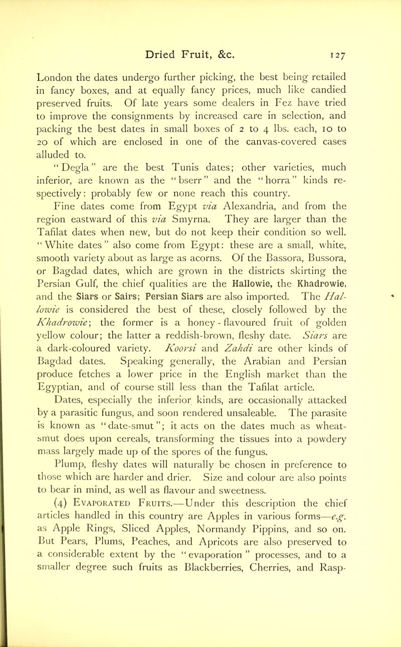 London the dates undergo further picking, the best being retailed in fancy boxes, and at equally fancy prices, much like candied preserved fruits. Of late years some dealers in Fez have tried to improve the consignments by increased care in selection, and packing the best dates in small boxes of 2 to 4 lbs. each, 10 to 20 of which are enclosed in one of the canvas-covered cases alluded to. “ Degla ” are the best Tunis dates; other varieties, much inferior, are known as the “bserr” and the “ horra ” kinds re- spectively; probably few or none reach this country. Fine dates come from Egypt via Alexandria, and from the region eastward of this via Smyrna. They are larger than the Tafilat dates when new, but do not keep their condition so well. “White dates” also come from Egypt: these are a small, white, smooth variety about as large as acorns. Of the Bassora, Bussora, or Bagdad dates, which are grown in the districts skirting the Persian Gulf, the chief qualities are the Hallowie, the Khadrowie, and the Siars or Sairs; Persian Siars are also imported. The IIal- /ozvie is considered the best of these, closely followed by the Khadrowie \ the former is a honey - flavoured fruit of golden yellow colour; the latter a reddish-brown, fleshy date. Siars are a dark-coloured variety. Koorsi and Zahdi are other kinds of Bagdad dates. Speaking generally, the Arabian and Persian produce fetches a lower price in the English market than the Egyptian, and of course still less than the Tafilat article. Dates, especially the inferior kinds, are occasionally attacked by a parasitic fungus, and soon rendered unsaleable. The parasite is known as “date-smut”; it acts on the dates much as wheat- smut does upon cereals, transforming the tissues into a powdery mass largely made up of the spores of the fungus. Plump, fleshy dates will naturally be chosen in preference to those which are harder and drier. Size and colour are also points to bear in mind, as well as flavour and sweetness. (4) Evaporated Fruits.—Under this description the chief articles handled in this country are Apples in various forms—e.g. as Apple Rings, Sliced Apples, Normandy Pippins, and so on. But Pears, Plums, Peaches, and Apricots are also preserved to a considerable extent by the “evaporation” processes, and to a smaller degree such fruits as Blackberries, Cherries, and Rasp-