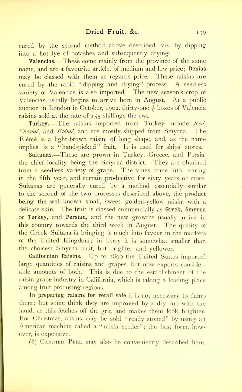 cured by the second method above described, viz. by dipping into a hot lye of potashes and subsequently drying. Valencias.—These come mainly from the province of the same name, and are a favourite article, of medium and low price; Denias may be classed with them as regards price. These raisins are cured by the rapid “dipping and drying” process. A seedless variety of Valencias is also imported. The new season’s crop of Valencias usually begins to arrive here in August. At a public auction in London in October, 1902, thirty-one boxes of Valencia raisins sold at the rate of 155 shillings the cwt. Turkey. — The raisins imported from Turkey include Red, Ches7ne, and ElSni^, and are mostly shipped from Smyrna. The Eleme is a light-brown raisin, of long shape, and, as the name implies, is a “hand-picked” fruit. It is used for ships’ stores. Sultanas.—^These are grown in Turkey, Greece, and Persia, the chief locality being the Smyrna district. They are obtained from a seedless variety of grape. The vines come into bearing in the fifth year, and remain productive for sixty years or more. Sultanas are generally cured by a method essentially similar to the second of the two processes described above, the product being the well-known small, sweet, golden-yellow raisin, with a delicate skin. The fruit is classed commercially as Greek, Smyrna or Turkey, and Persian, and the new growths usually arrive in this country towards the third week in August. The quality of the Greek Sultana is bringing it much into favour in the markets of the United Kingdom; in berry it is somewhat smaller than the choicest Smyrna fruit, but brighter and yellower. Californian Raisins.—Up to 1890 the United States imported large quantities of raisins and grapes, but now exports consider- able amounts of both. This is due to the establishment of the raisin-grape industry in California, which is taking a leading place among fruit-producing regions. In preparing raisins for retail sale it is not necessary to damp them; but some think they are improved by a dry rub with the hand, as this fetches off the grit, and makes them look brighter. For Christmas, raisins may be sold “ready stoned” by using an American machine called a “raisin seeder”; the best form, how- ever, is expensive. (8) Candied Peel may also be conveniently described here.