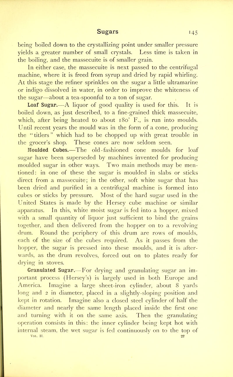 being boiled down to the crystallizing point under smaller pressure yields a greater number of small crystals. Less time is taken in the boiling, and the massecuite is of smaller grain. In either case, the massecuite is next passed to the centrifugal machine, where it is freed from syrup and dried by rapid whirling. At this stage the refiner sprinkles on the sugar a little ultramarine or indigo dissolved in water, in order to improve the whiteness of the sugar—about a tea-spoonful to a ton of sugar. Loaf Sugar.—A liquor of good quality is used for this. It is boiled down, as just described, to a fine-grained thick massecuite, which, after being heated to about i8o° F., is run into moulds. Until recent years the mould was in the form of a cone, producing the “ titlers ” which had to be chopped up with great trouble in the grocer’s shop. These cones are now seldom seen. Moulded Cubes.—The old-fashioned cone moulds for loaf sugar have been superseded by machines invented for producing moulded sugar in other ways. Two main methods may be men- tioned: in one of these the sugar is moulded in slabs or sticks direct from a massecuite; in the other, soft white sugar that has been dried and purified in a centrifugal machine is formed into cubes or sticks by pressure. Most of the hard sugar used in the United States is made by the Hersey cube machine or similar apparatus. In this, white moist sugar is fed into a hopper, mi.xed with a small quantity of liquor just sufficient to bind the grains together, and then delivered from the hopper on to a revolving drum. Round the periphery of this drum are rows of moulds, each of the size of the cul)es required. As it passes from the hopper, the sugar is pressed into these moulds, and it is after- wards, as the drum revolves, forced out on to plates ready for drying in stoves. Granulated Sugar.—For drying and granulating sugar an im- portant process (Mersey’s) is largely used in both Europe and America. Imagine a large sheet-iron cylinder, about 8 yards long and 2 in diameter, placed in a slightly-sloping position and kept in rotation. Imagine also a closed steel cylinder of half the diameter and nearly the same length placed inside the first one and turning with it on the same axis. Then the granulating- operation consists in this: the inner cylinder being kept hot with internal steam, the wet sugar is fed continuously on to the top of Voi.. n. 27
