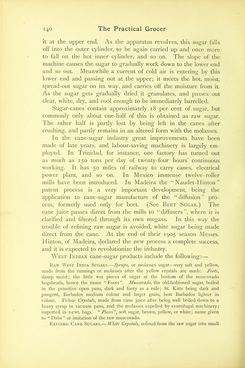 it at the upper end. As the apparatus revolves, this sugar falls off into the outer cylinder, to be again carried up and once more to fall on the hot inner cylinder, and so on. The slope of the machine causes the sugar to gradually work down to the lower end and so out. Meanwhile a current of cold air is entering by this lower end and passing out at the upper; it meets the hot, moist, spread-out sugar on its way, and carries off the moisture from it. As the sugar gets gradually dried it granulates, and passes out clear, white, dry, and cool enough to be immediately barrelled. Sugar-canes contain approximately 18 per cent of sugar, but commonly only about one-half of this is obtained as raw sugar. The other half is partly lost by being left in the canes after crushing, and partly remains in an altered form with the molasses. In the cane-sugar industry great improvements have been made of late years, and labour-saving machinery is largely em- ployed. In Trinidad, for instance, one factory has turned out as much as 150 tons per day of twenty-four hours’ continuous working. It has 50 miles of railway to carry canes, electrical power plant, and so on. In Mexico immense twelve-roller mills have been introduced. In Madeira the “ Naudet-Hinton ” patent process is a very important development, being the application to cane-sugar manufacture of the “ diffusion ” pro- cess, formerly used only for beet. (See Beet Sugar.) The cane juice passes direct from the mills to “diffusers”, where it is clarified and filtered through its own megass. In this way the trouble of refining raw sugar is avoided, white sugar being made direct from the cane. At the end of their 1905 season Messrs. Hinton, of Madeira, declared the new jDrocess a complete success, and it is expected to revolutionize the industry. West Indian cane-sugar products include the following:— Raw West India Sugars.—Syrups, or molasses sugar—very soft and yellow, made from the runnings or molasses after the yellow crystals are made. Foots, damp moist; the little wet pieces of sugar at the bottom of the muscovado hogsheads, hence the name “ Foots ”. Muscovado, the old-fashioned sugar, boiled in the primitive open pans, dark and footy as a rule; St. Kitts being dark and pungent, Barbados medium colour and larger grain, best Barbados lighter in colour. Yellow Crystals, made from cane juice after being well boiled down to a heavy syrup in vacuum pans, and the molasses expelled by centrifugal machinery; imported in 2-cwt. bags. '■‘Pieces', soft sugar, brown, yellow, or white; name given to “ Dabs ” or imitation of the raw muscovado. Refined Cane Sugars.— White Crystals, refined from the raw sugar into small
