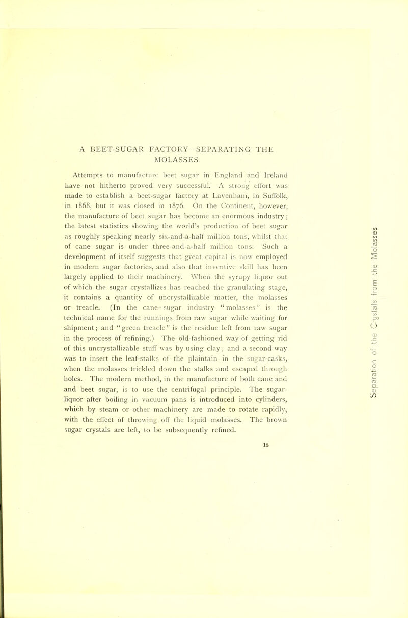 A BEET-SUGAR FACTORY--SEPARATING THE MOLASSES Attempts to manufacture beet sugar in England and Ireland have not hitherto proved very successful. A strong effort was made to establish a beet-sugar factory at Lavenham, in Suffolk, in 1868, but it was dosed in 1876. On the Continent, however, the manufacture of beet sugar has become an enormous industry; the latest statistics showing the world’s production of beet sugar as roughly speaking nearly six-and-a-half million tons, whilst that of cane sugar is under three-and-a-half million tons. Such a development of itself suggests that great capital is now employed in modern sugar factories, and also that inventive skill has been largely applied to their machinery. When the syrupy liquor out of which the sugar crystallizes has reached the granulating stage, it contains a quantity of uncrystallizable matter, the molasses or treacle. (In the cane-sugar industry “molasses” is the technical name for the runnings from raw sugar while waiting for shipment; and “green treacle” is the residue left from raw sugar in the process of refining.) The old-fashioned way of getting rid of this uncrystallizable stuff was by using clay; and a second way was to insert the leaf-stalks of the plaintain in the sugar-casks, when the molasses trickled down the stalks and escaped thi'ougli holes. The modern method, in the manufacture of both cane and and beet sugar, is to use the centrifugal principle. The sugar- liquor after boiling in vacuum pans is introduced into cylinders, which by steam or other machinery are made to rotate rapidly, with the effect of throwing off the liquid molasses. The brown sugar crystals are left, to be subsequently refined. 18 Separation of the Crystals from the Molasses