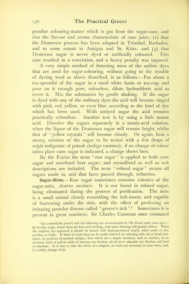 peculiar colouring-matter which is got from the sugar-cane, and also the flavour and aroma characteristic of cane juice; (2) that the Demerara process has been adopted in Trinidad, Barbados, and to some extent in Antigua and St. Kitts; and (3) that Demerara sugar is never dyed or artificially coloured. This case resulted in a conviction, and a heavy penalty was imposed. A very simple method of detecting most of the aniline dyes that are used for sugar-colouring, without going to the trouble of dyeing wool as above described, is as follows;—Put about a tea-spoonful of the sugar in a small white basin or tea-cup, and pour on it enough pure, colourless, dilute hydrochloric acid to cover it. Mix the substances by gentle shaking. If the sugar is dyed with any of the ordinary dyes the acid will become tinged with pink, red, yellow, or even blue, according to the kind of dye which has been used. With undyed sugar the acid remains practically colourless. Another test is by using a little tannic acid. Dissolve the sugars separately in a tannic-acid solution, when the liquor of the Demerara sugar will remain bright, whilst that of “yellow crystals” will become cloudy. Or again, heat a strong solution of the sugar to be tested with a few drops of sulph-indigotate of potash (indigo carmine); if no change of colour takes place cane sugar is indicated, a change shows beet. By the Excise the term “ raw sugar ” is applied to both cane sugar and unrefined beet sugar; and crystallized as well as soft descriptions are included. The term “refined sugar” means all sugars made in, and that have passed through, refineries. Sug’ar-Mites.—Raw sugar sometimes contains colonies of the sugar-mite, A earns sacchari. It is not found in refined sugar, being eliminated during the process of purification. The mite is a small animal closely resembling the itch-insect, and capable of burrowing under the skin, with the effect of producing an irritating pustular disease called “grocer’s itch Sometimes it is present in great numbers; Sir Charles Cameron once estimated ' As a remedy for grocers itch the following was recommended in The Grocer some years ago:— In the first stage, where there are heat and swelling, cold-water dressing will greatly relieve. When the eruption has appeared it should be dusted with finely-powdered starch, white oxide of zinc powder, or chalk. If there be scabs they can be easily removed by softening with oil or bread-and- water, or poultices of mashed turnips; after which use a simple ointment, such as vaseline, or an ointment made of yellow oxide of mercury one drachm, oil of sweet almonds one drachm, and lard six drachms. It is best to take the advice of a surgeon, as tonics are necessary in some cases, and, if possible, change of air.